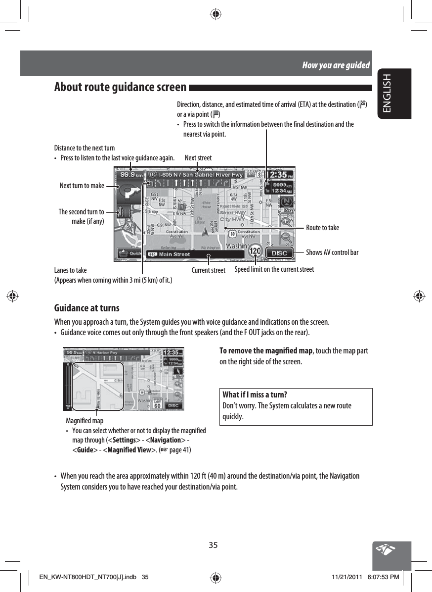 35ENGLISHHow you are guidedDistance to the next turn•  Press to listen to the last voice guidance again. Next streetRoute to takeGuidance at turnsWhen you approach a turn, the System guides you with voice guidance and indications on the screen.•  Guidance voice comes out only through the front speakers (and the F OUT jacks on the rear).Current streetNext turn to makeThe second turn to make (if any)Speed limit on the current streetWhat if I miss a turn?Don’t worry. The System calculates a new route quickly.Magnified map•  You can select whether or not to display the magnified map through (&lt;Settings&gt; - &lt;Navigation&gt; - &lt;Guide&gt; - &lt;Magnified View&gt;. (☞ page 41)To remove the magnified map, touch the map part on the right side of the screen.•  When you reach the area approximately within 120 ft (40 m) around the destination/via point, the Navigation System considers you to have reached your destination/via point.Shows AV control barAbout route guidance screen Lanes to take(Appears when coming within 3 mi (5 km) of it.)Direction, distance, and estimated time of arrival (ETA) at the destination ( ) or a via point ( )•  Press to switch the information between the final destination and the nearest via point.EN_KW-NT800HDT_NT700[J].indb   35EN_KW-NT800HDT_NT700[J].indb   3511/21/2011   6:07:53 PM11/21/2011   6:07:53 PM