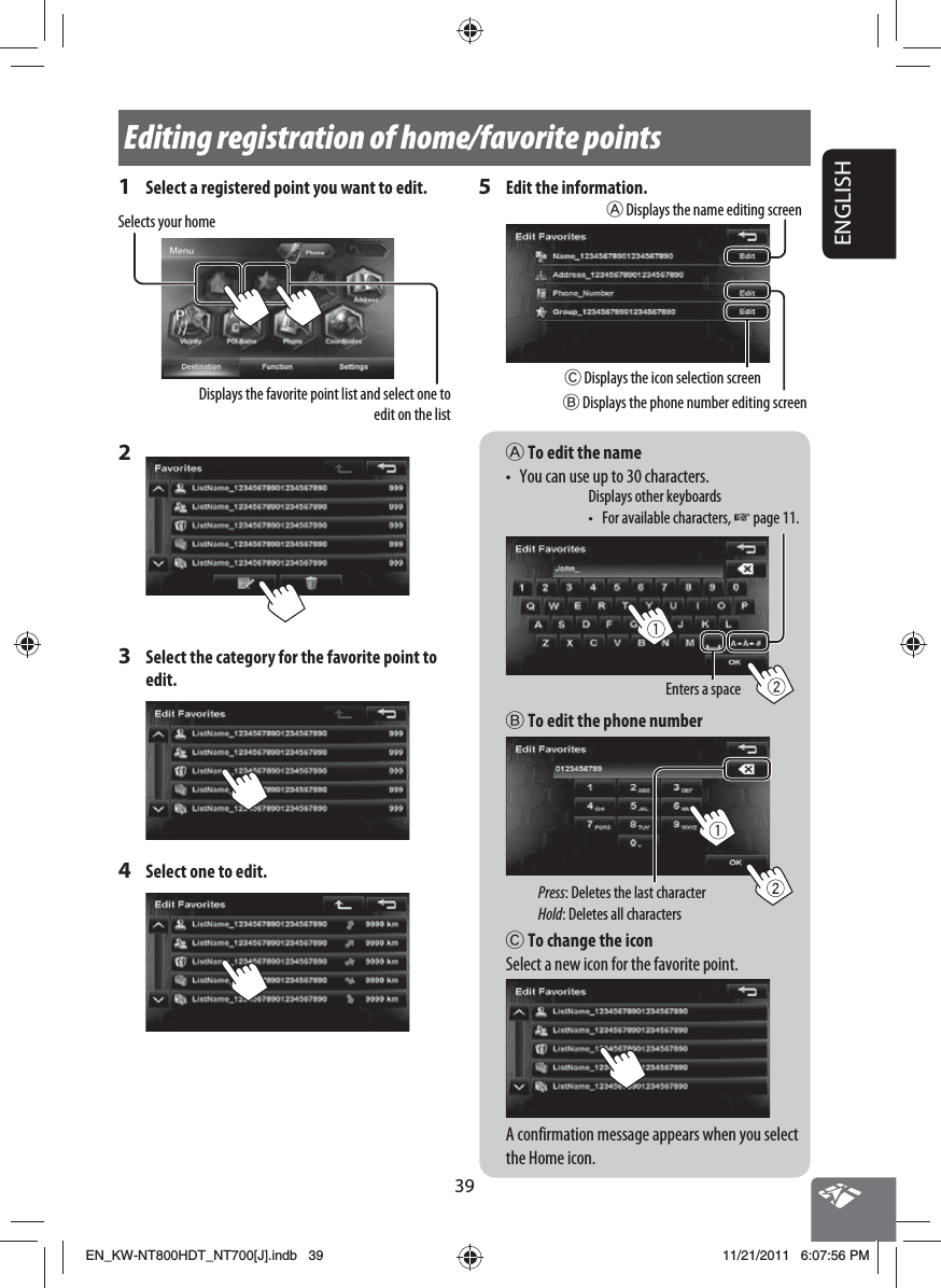 39ENGLISHEditing registration of home/favorite pointsA To edit the name•  You can use up to 30 characters.Enters a spaceDisplays other keyboards •  For available characters, ☞ page 11.B To edit the phone numberPress: Deletes the last characterHold: Deletes all charactersC To change the iconSelect a new icon for the favorite point.A confirmation message appears when you select the Home icon.1  Select a registered point you want to edit.Selects your homeDisplays the favorite point list and select one to edit on the list2 3  Select the category for the favorite point to edit.4  Select one to edit.5  Edit the information.B Displays the phone number editing screenA Displays the name editing screenC Displays the icon selection screenEN_KW-NT800HDT_NT700[J].indb   39EN_KW-NT800HDT_NT700[J].indb   3911/21/2011   6:07:56 PM11/21/2011   6:07:56 PM