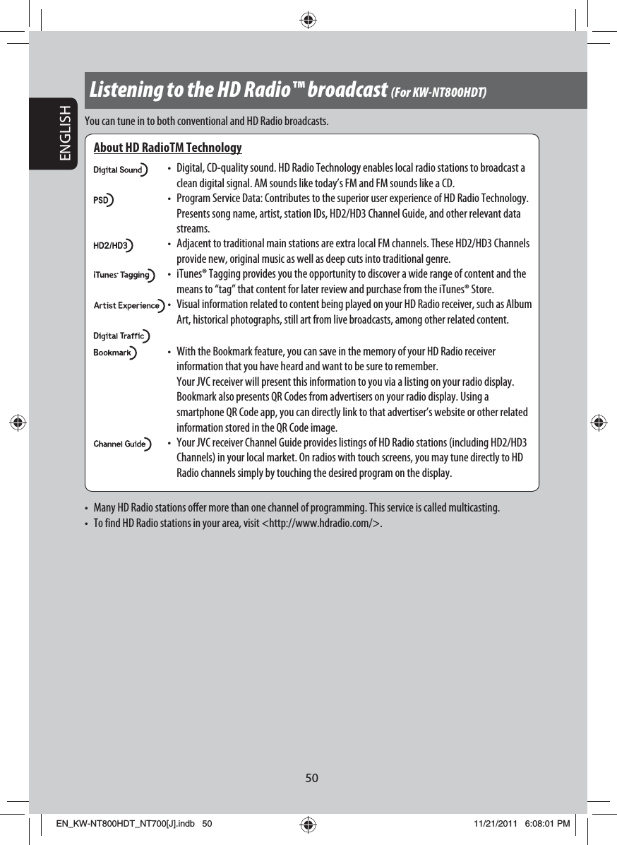 50ENGLISHListening to the HD Radio™ broadcast (For KW-NT800HDT)About HD RadioTM Technology•  Digital, CD-quality sound. HD Radio Technology enables local radio stations to broadcast a clean digital signal. AM sounds like today’s FM and FM sounds like a CD.•  Program Service Data: Contributes to the superior user experience of HD Radio Technology. Presents song name, artist, station IDs, HD2/HD3 Channel Guide, and other relevant data streams.•  Adjacent to traditional main stations are extra local FM channels. These HD2/HD3 Channels provide new, original music as well as deep cuts into traditional genre.•  iTunes® Tagging provides you the opportunity to discover a wide range of content and the means to “tag” that content for later review and purchase from the iTunes® Store.• Visual information related to content being played on your HD Radio receiver, such as Album Art, historical photographs, still art from live broadcasts, among other related content.•  With the Bookmark feature, you can save in the memory of your HD Radio receiver information that you have heard and want to be sure to remember.  Your JVC receiver will present this information to you via a listing on your radio display. Bookmark also presents QR Codes from advertisers on your radio display. Using a smartphone QR Code app, you can directly link to that advertiser’s website or other related information stored in the QR Code image.•  Your JVC receiver Channel Guide provides listings of HD Radio stations (including HD2/HD3 Channels) in your local market. On radios with touch screens, you may tune directly to HD Radio channels simply by touching the desired program on the display.You can tune in to both conventional and HD Radio broadcasts.•  Many HD Radio stations offer more than one channel of programming. This service is called multicasting.•  To find HD Radio stations in your area, visit &lt;http://www.hdradio.com/&gt;.EN_KW-NT800HDT_NT700[J].indb   50EN_KW-NT800HDT_NT700[J].indb   5011/21/2011   6:08:01 PM11/21/2011   6:08:01 PM