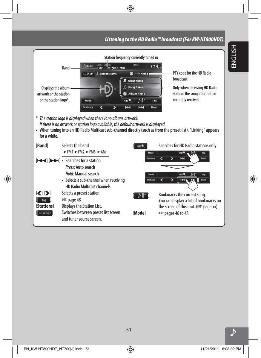 51ENGLISHListening to the HD Radio™ broadcast (For KW-NT800HDT)BandStation frequency currently tuned inOnly when receiving HD Radio station: the song information currently received*  The station logo is displayed when there is no album  artwork. If there is no artwork or station logo available, the default artwork is displayed.•  When tuning into an HD Radio Multicast sub-channel directly (such as from the preset list), “Linking” appears for a while.[Band] Selects the band.[4] [¢] •  Searches for a station. Press: Auto search Hold: Manual search • Selects a sub-channel when receiving HD Radio Multicast channels.[ ] [ ] Selects a preset station.[  ]☞ page 48[Stations] Displays the Station List.[  ]Switches between preset list screen and tuner source screen.[  ]Searches for HD Radio stations only.[   ] Bookmarks the current song.You can display a list of bookmarks on the screen of this unit. (☞ page xx)[Mode]☞ pages 46 to 48PTY code for the HD Radio broadcastDisplays the album artwork or the station or the station logo*.EN_KW-NT800HDT_NT700[J].indb   51EN_KW-NT800HDT_NT700[J].indb   5111/21/2011   6:08:02 PM11/21/2011   6:08:02 PM