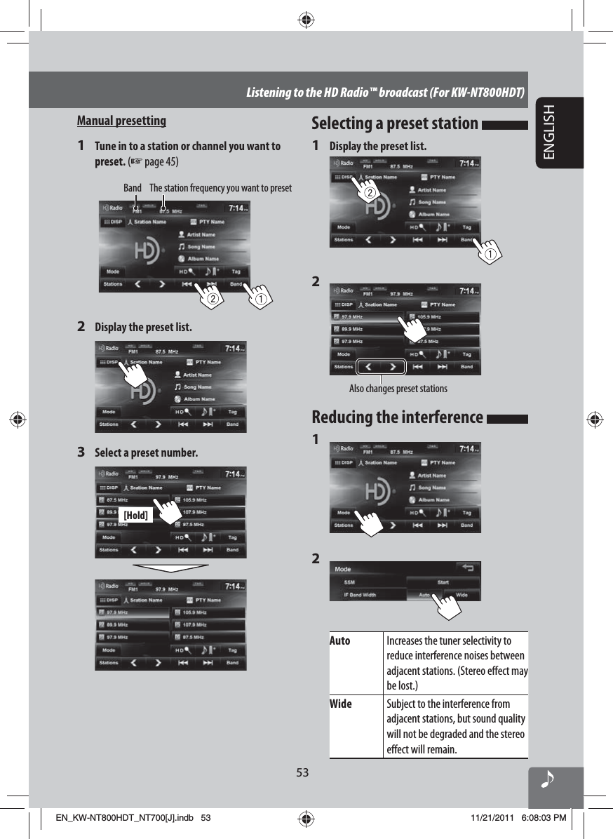 53ENGLISHListening to the HD Radio™ broadcast (For KW-NT800HDT)Manual presetting1  Tune in to a station or channel you want to preset. (☞ page 45)Band The station frequency you want to preset2  Display the preset list.3  Select a preset number.[Hold]Selecting a preset station 1  Display the preset list.2 Also changes preset stationsReducing the interference 1 2 Auto Increases the tuner selectivity to reduce interference noises between adjacent stations. (Stereo effect may be lost.)Wide Subject to the interference from adjacent stations, but sound quality will not be degraded and the stereo effect will remain.EN_KW-NT800HDT_NT700[J].indb   53EN_KW-NT800HDT_NT700[J].indb   5311/21/2011   6:08:03 PM11/21/2011   6:08:03 PM