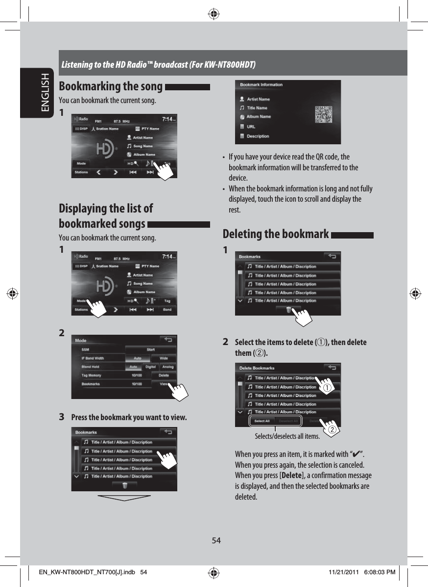 54ENGLISHListening to the HD Radio™ broadcast (For KW-NT800HDT)•  If you have your device read the QR code, the bookmark information will be transferred to the device.•  When the bookmark information is long and not fully displayed, touch the icon to scroll and display the rest.Deleting the bookmark 1 2  Select the items to delete (1), then delete them (2).Selects/deselects all items.When you press an item, it is marked with “✔”. When you press again, the selection is canceled.When you press [Delete], a confirmation message is displayed, and then the selected bookmarks are deleted.Bookmarking the song You can bookmark the current song.1 Displaying the list of bookmarked songs You can bookmark the current song.1 2 3  Press the bookmark you want to view.EN_KW-NT800HDT_NT700[J].indb   54EN_KW-NT800HDT_NT700[J].indb   5411/21/2011   6:08:03 PM11/21/2011   6:08:03 PM