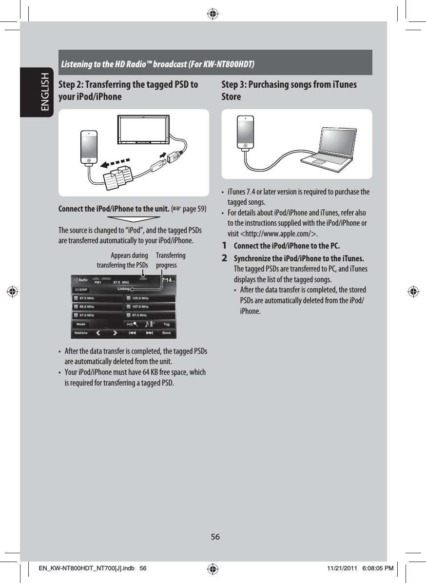 56ENGLISHListening to the HD Radio™ broadcast (For KW-NT800HDT)Step 2: Transferring the tagged PSD to your iPod/iPhoneConnect the iPod/iPhone to the unit. (☞ page 59)The source is changed to “iPod”, and the tagged PSDs are transferred automatically to your iPod/iPhone.Transferring progressAppears during transferring the PSDs•  After the data transfer is completed, the tagged PSDs are automatically deleted from the unit.•  Your iPod/iPhone must have 64 KB free space, which is required for transferring a tagged PSD.Step 3: Purchasing songs from iTunes Store•  iTunes 7.4 or later version is required to purchase the tagged songs.•  For details about iPod/iPhone and iTunes, refer also to the instructions supplied with the iPod/iPhone or visit &lt;http://www.apple.com/&gt;.1  Connect the iPod/iPhone to the PC.2  Synchronize the iPod/iPhone to the iTunes.The tagged PSDs are transferred to PC, and iTunes displays the list of the tagged songs.•   After the data transfer is completed, the stored PSDs are automatically deleted from the iPod/iPhone.EN_KW-NT800HDT_NT700[J].indb   56EN_KW-NT800HDT_NT700[J].indb   5611/21/2011   6:08:05 PM11/21/2011   6:08:05 PM