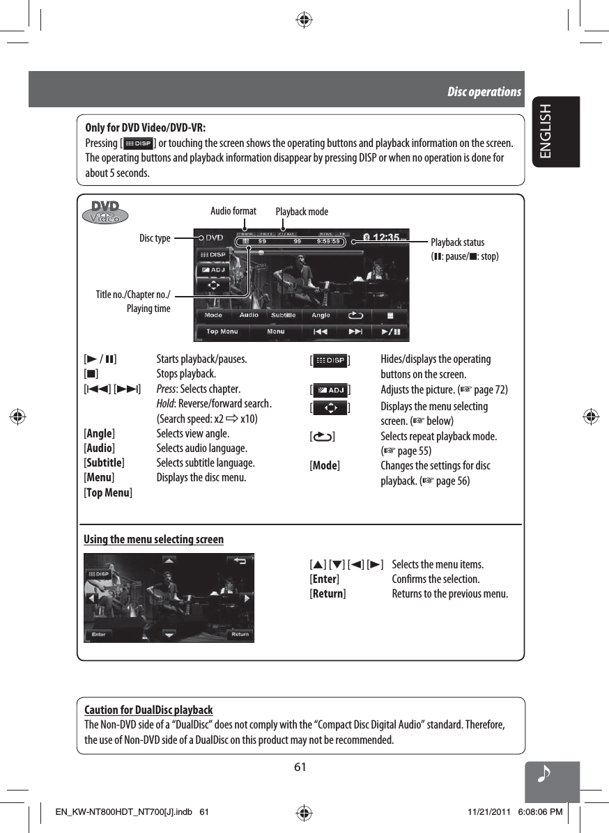 61ENGLISHDisc operations[3 / 8] Starts playback/pauses.[7] Stops playback.[4] [¢]Press: Selects chapter.Hold: Reverse/forward search .(Search speed: x2 ] x10)[Angle] Selects view angle.[Audio] Selects audio language.[Subtitle] Selects subtitle language.[Menu] Displays the disc menu.[Top Menu]Using the menu selecting screenOnly for DVD Video/DVD-VR:Pressing [   ] or touching the screen shows the operating buttons and playback information on the screen. The operating buttons and playback information disappear by pressing DISP or when no operation is done for about 5 seconds.[5] [∞] [2] [3] Selects the menu items.[Enter] Confirms the selection.[Return] Returns to the previous menu.[  ]Hides/displays the operating buttons on the screen.[  ]Adjusts the picture. (☞ page 72)[  ]Displays the menu selecting screen. (☞ below)[  ] Selects repeat playback mode. (☞ page 55)[Mode] Changes the settings for disc playback. (☞ page 56)Caution for DualDisc playbackThe Non-DVD side of a “DualDisc” does not comply with the “Compact Disc Digital Audio” standard. Therefore, the use of Non-DVD side of a DualDisc on this product may not be recommended.Audio formatTitle no./Chapter no./Playing timeDisc typePlayback modePlayback status (8: pause/7: stop)EN_KW-NT800HDT_NT700[J].indb   61EN_KW-NT800HDT_NT700[J].indb   6111/21/2011   6:08:06 PM11/21/2011   6:08:06 PM