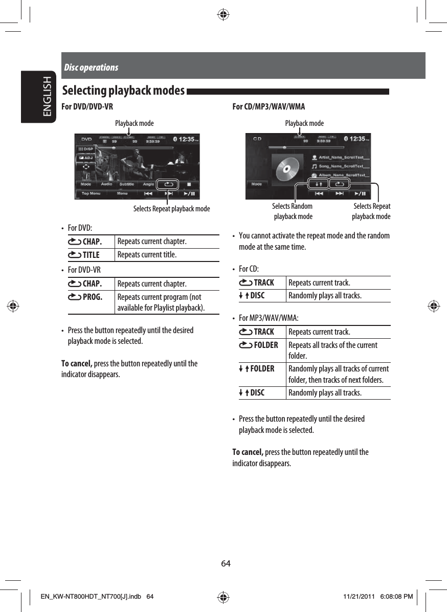 64ENGLISHDisc operationsSelecting playback modes For CD/MP3/WAV/WMASelects Repeat playback modeSelects Random playback modePlayback mode•  You cannot activate the repeat mode and the random mode at the same time.• For CD: TRACK Repeats current track. DISC Randomly plays all tracks.• For MP3/WAV/WMA: TRACK Repeats current track. FOLDER Repeats all tracks of the current folder. FOLDER Randomly plays all tracks of current folder, then tracks of next folders. DISC Randomly plays all tracks.•  Press the button repeatedly until the desired playback mode is selected. To cancel, press the button repeatedly until the indicator disappears.For DVD/DVD-VRPlayback modeSelects Repeat playback mode• For DVD: CHAP. Repeats current chapter. TITLE Repeats current title.• For DVD-VR CHAP. Repeats current chapter. PROG. Repeats current program (not available for Playlist playback).•  Press the button repeatedly until the desired playback mode is selected. To cancel, press the button repeatedly until the indicator disappears.EN_KW-NT800HDT_NT700[J].indb   64EN_KW-NT800HDT_NT700[J].indb   6411/21/2011   6:08:08 PM11/21/2011   6:08:08 PM