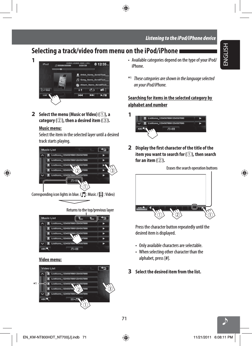 71ENGLISHListening to the iPod/iPhone device1 2  Select the menu (Music or Video) (1), a category (2), then a desired item (3).Music menu:Select the item in the selected layer until a desired track starts playing.Returns to the top/previous layerCorresponding icon lights in blue. (  : Music /   : Video)Video menu:*1Selecting a track/video from menu on the iPod/iPhone •  Available categories depend on the type of your iPod/iPhone.*1  These categories are shown in the language selected on your iPod/iPhone.Searching for items in the selected category by alphabet and number12  Display the first character of the title of the item you want to search for (1), then search for an item (2).Erases the search operation buttonsPress the character button repeatedly until the desired item is displayed.•  Only available characters are selectable.•  When selecting other character than the alphabet, press [#].3  Select the desired item from the list.EN_KW-NT800HDT_NT700[J].indb   71EN_KW-NT800HDT_NT700[J].indb   7111/21/2011   6:08:11 PM11/21/2011   6:08:11 PM