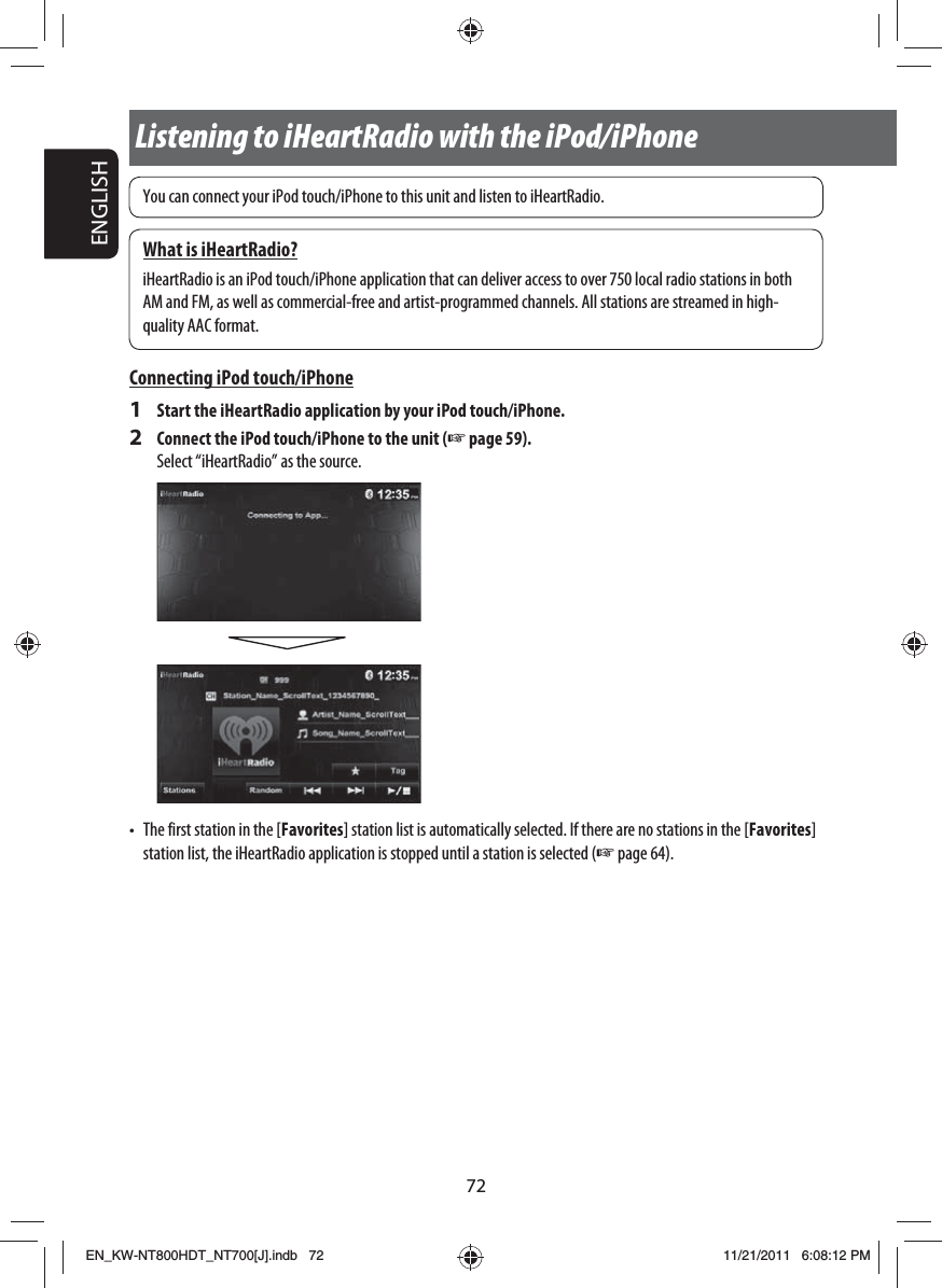 72ENGLISHYou can connect your iPod touch/iPhone to this unit and listen to iHeartRadio.What is iHeartRadio?iHeartRadio is an iPod touch/iPhone application that can deliver access to over 750 local radio stations in both AM and FM, as well as commercial-free and artist-programmed channels. All stations are streamed in high-quality AAC format.Connecting iPod touch/iPhone1  Start the iHeartRadio application by your iPod touch/iPhone.2  Connect the iPod touch/iPhone to the unit (☞ page 59).Select “iHeartRadio” as the source.•  The first station in the [Favorites] station list is automatically selected. If there are no stations in the [Favorites] station list, the iHeartRadio application is stopped until a station is selected (☞ page 64).Listening to iHeartRadio with the iPod/iPhoneEN_KW-NT800HDT_NT700[J].indb   72EN_KW-NT800HDT_NT700[J].indb   7211/21/2011   6:08:12 PM11/21/2011   6:08:12 PM