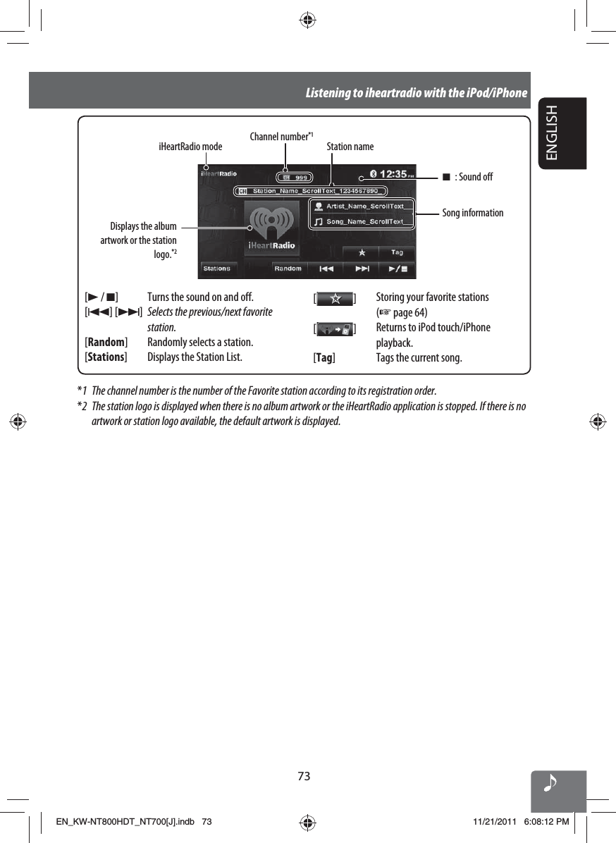 73ENGLISHListening to iheartradio with the iPod/iPhoneDisplays the album artwork or the station logo.*2[3 / 7] Turns the sound on and off.[4] [¢]Selects the previous/next favorite station.[Random] Randomly selects a station.[Stations] Displays the Station List.[  ]Storing your favorite stations (☞ page 64)[  ]Returns to iPod touch/iPhone playback.[Tag]  Tags the current song.Song informationStation nameChannel number*1iHeartRadio mode*1  The channel number is the number of the Favorite station according to its registration order.*2  The station logo is displayed when there is no album artwork or the iHeartRadio application is stopped. If there is no artwork or station logo available, the default artwork is displayed.7 : Sound offEN_KW-NT800HDT_NT700[J].indb   73EN_KW-NT800HDT_NT700[J].indb   7311/21/2011   6:08:12 PM11/21/2011   6:08:12 PM