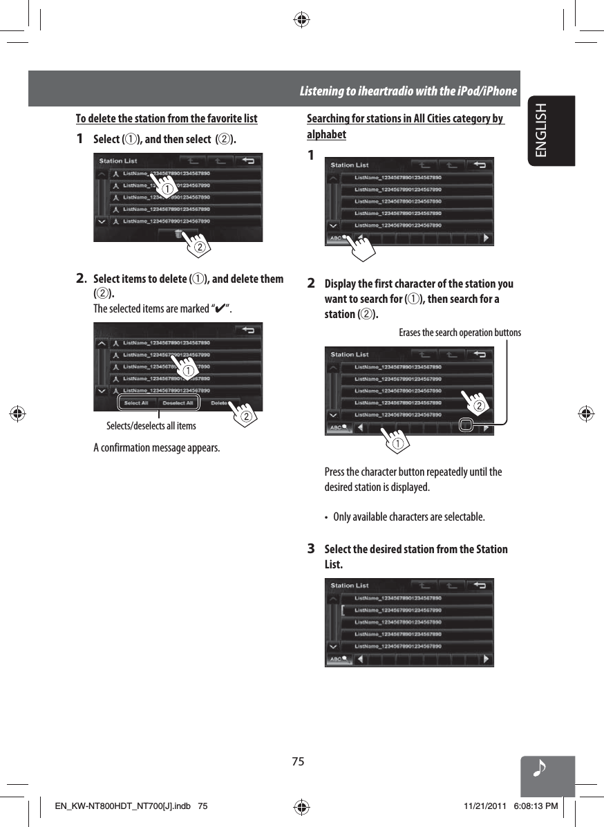 75ENGLISHListening to iheartradio with the iPod/iPhoneTo delete the station from the favorite list1 Select (1), and then select  (2).2.  Select items to delete (1), and delete them (2).The selected items are marked “✔”.Selects/deselects all itemsA confirmation message appears. Searching for stations in All Cities category by alphabet12  Display the first character of the station you want to search for (1), then search for a station (2).Erases the search operation buttonsPress the character button repeatedly until the desired station is displayed.•  Only available characters are selectable.3  Select the desired station from the Station List.EN_KW-NT800HDT_NT700[J].indb   75EN_KW-NT800HDT_NT700[J].indb   7511/21/2011   6:08:13 PM11/21/2011   6:08:13 PM