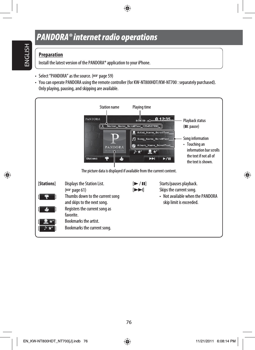 76ENGLISHStation name[Stations] Displays the Station List. (☞ page 61)[  ]Thumbs down to the current song and skips to the next song.[  ]Registers the current song as favorite.[  ]Bookmarks the artist.[  ]Bookmarks the current song.[3 / 8] Starts/pauses playback.[¢] Skips the current song.•  Not available when the PANDORA skip limit is exceeded.Playback status (8: pause)•  Select “PANDORA” as the source. (☞ page 59)•  You can operate PANDORA using the remote controller (for KW-NT800HDT/KW-NT700 : separately purchased). Only playing, pausing, and skipping are available.PANDORA® internet radio operationsPreparationInstall the latest version of the PANDORA® application to your iPhone.The picture data is displayed if available from the current content.Song information• Touching an information bar scrolls the text if not all of the text is shown.Playing timeEN_KW-NT800HDT_NT700[J].indb   76EN_KW-NT800HDT_NT700[J].indb   7611/21/2011   6:08:14 PM11/21/2011   6:08:14 PM