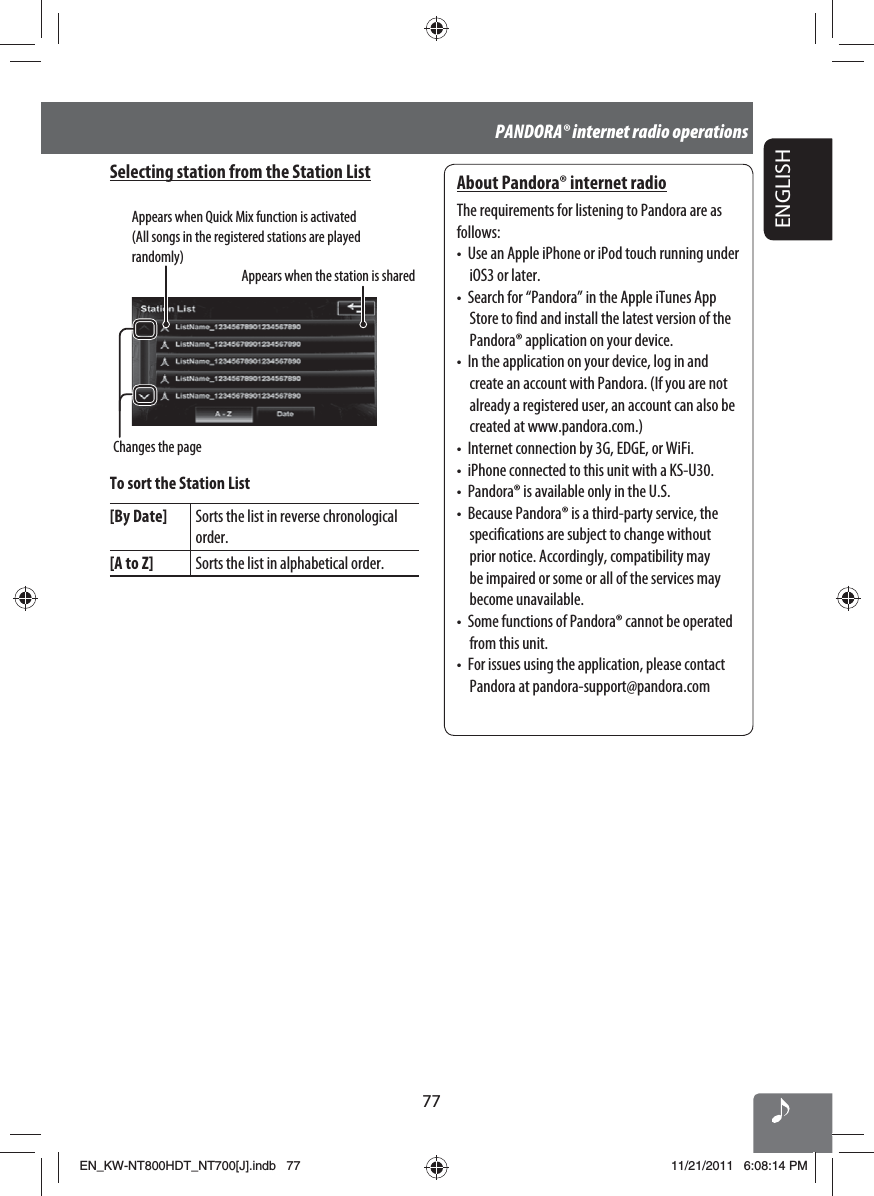 77ENGLISHPANDORA® internet radio operationsSelecting station from the Station ListAppears when Quick Mix function is activated (All songs in the registered stations are played randomly)Appears when the station is sharedChanges the pageTo sort the Station List[By Date] Sorts the list in reverse chronological order.[A to Z] Sorts the list in alphabetical order.About Pandora® internet radioThe requirements for listening to Pandora are as follows:•  Use an Apple iPhone or iPod touch running under iOS3 or later.•  Search for “Pandora” in the Apple iTunes App Store to find and install the latest version of the Pandora® application on your device.•  In the application on your device, log in and create an account with Pandora. (If you are not already a registered user, an account can also be created at www.pandora.com.)•  Internet connection by 3G, EDGE, or WiFi.•  iPhone connected to this unit with a KS-U30.•  Pandora® is available only in the U.S.•  Because Pandora® is a third-party service, the specifications are subject to change without prior notice. Accordingly, compatibility may be impaired or some or all of the services may become unavailable.•  Some functions of Pandora® cannot be operated from this unit.•  For issues using the application, please contact Pandora at pandora-support@pandora.comEN_KW-NT800HDT_NT700[J].indb   77EN_KW-NT800HDT_NT700[J].indb   7711/21/2011   6:08:14 PM11/21/2011   6:08:14 PM