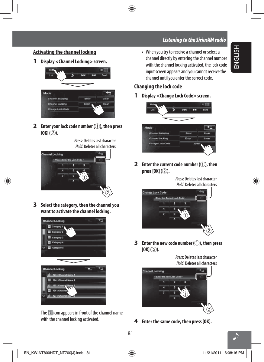 ENGLISH81Listening to the SiriusXM radioActivating the channel locking1  Display &lt;Channel Locking&gt; screen.2 Enter your lock code number (1), then press [OK] (2).Press: Deletes last characterHold: Deletes all characters3  Select the category, then the channel you want to activate the channel locking.The   icon appears in front of the channel name with the channel locking activated.•  When you try to receive a channel or select a channel directly by entering the channel number with the channel locking activated, the lock code input screen appears and you cannot receive the channel until you enter the correct code. Changing the lock code1  Display &lt;Change Lock Code&gt; screen.2 Enter the current code number (1), then press [OK] (2).Press: Deletes last characterHold: Deletes all characters3 Enter the new code number (1), then press [OK] (2).Press: Deletes last characterHold: Deletes all characters4  Enter the same code, then press [OK].EN_KW-NT800HDT_NT700[J].indb   81EN_KW-NT800HDT_NT700[J].indb   8111/21/2011   6:08:16 PM11/21/2011   6:08:16 PM