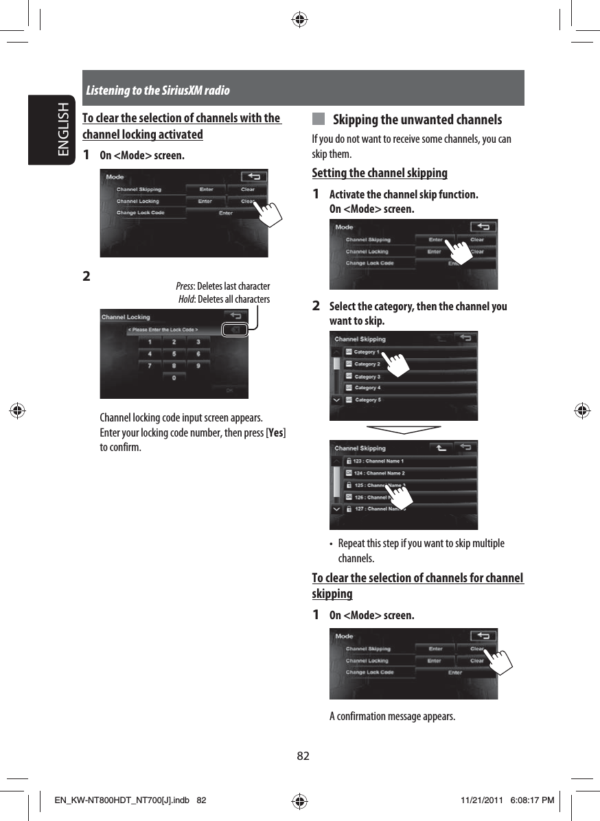 82ENGLISHListening to the SiriusXM radioTo clear the selection of channels with the channel locking activated1  On &lt;Mode&gt; screen.2 Press: Deletes last characterHold: Deletes all charactersChannel locking code input screen appears.Enter your locking code number, then press [Yes] to confirm.  Skipping the unwanted channelsIf you do not want to receive some channels, you can skip them.Setting the channel skipping1  Activate the channel skip function. On &lt;Mode&gt; screen.2  Select the category, then the channel you want to skip.•  Repeat this step if you want to skip multiple channels.To clear the selection of channels for channel skipping1  On &lt;Mode&gt; screen.A confirmation message appears.EN_KW-NT800HDT_NT700[J].indb   82EN_KW-NT800HDT_NT700[J].indb   8211/21/2011   6:08:17 PM11/21/2011   6:08:17 PM