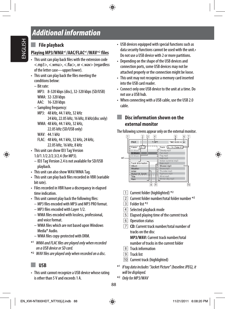 88ENGLISHAdditional information•  USB devices equipped with special functions such as data security functions cannot be used with the unit.• Do not use a USB device with 2 or more partitions.•  Depending on the shape of the USB devices and connection ports, some USB devices may not be attached properly or the connection might be loose.•  This unit may not recognize a memory card inserted into the USB card reader.•  Connect only one USB device to the unit at a time. Do not use a USB hub.•  When connecting with a USB cable, use the USB 2.0 cable.  Disc information shown on the external monitorThe following screens appear only on the external monitor.*11  Current folder (highlighted) *22  Current folder number/total folder number *23  Folder list *24  Selected playback mode5  Elapsed playing time of the current track 6 Operation status7 CD: Current track number/total number of tracks on the disc MP3/WAV: Current track number/total number of tracks in the current folder8 Track information9 Track listp  Current track (highlighted)*1  If tag data includes “Jacket Picture” (baseline JPEG), it will be displayed.*2  Only for MP3/WAV File playbackPlaying MP3/WMA*1/AAC/FLAC*1/WAV *2 files•  This unit can play back files with the extension code &lt;.mp3&gt;, &lt;.wma&gt;, &lt;.flac&gt;, or &lt;.wav&gt; (regardless of the letter case—upper/lower).•  This unit can play back the files meeting the conditions below:– Bit rate:  MP3:  8-320 kbps (disc), 32-320 kbps (SD/USB) WMA: 32-320 kbps AAC: 16-320 kbps– Sampling frequency:  MP3:  48 kHz, 44.1 kHz, 32 kHz     24 kHz, 22.05 kHz, 16 kHz, 8 kHz(disc only)  WMA:   48 kHz, 44.1 kHz, 32 kHz, 22.05 kHz (SD/USB only) WAV: 44.1 kHz  FLAC:   48 kHz, 44.1 kHz, 32 kHz, 24 kHz, 22.05 kHz, 16 kHz, 8 kHz•  This unit can show ID3 Tag Version 1.0/1.1/2.2/2.3/2.4   (for  MP3).– ID3 Tag Version 2.4 is not available for SD/USB playback.•  This unit can also show WAV/WMA Tag.•  This unit can play back files recorded in VBR (variable bit rate).•  Files recorded in VBR have a discrepancy in elapsed time indication.•  This unit cannot play back the following files:– MP3 files encoded with MP3i and MP3 PRO format.– MP3 files encoded with Layer 1/2.– WMA files encoded with lossless, professional, and voice format.– WMA files which are not based upon Windows Media® Audio.– WMA files copy-protected with DRM.*1  WMA and FLAC files are played only when recorded on a USB device or SD card.*2  WAV files are played only when recorded on a disc. USB•  This unit cannot recognize a USB device whose rating is other than 5 V and exceeds 1 A.EN_KW-NT800HDT_NT700[J].indb   88EN_KW-NT800HDT_NT700[J].indb   8811/21/2011   6:08:20 PM11/21/2011   6:08:20 PM