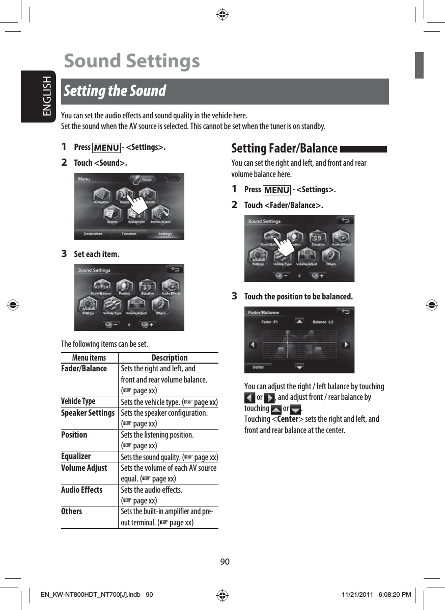 90ENGLISHSetting the Sound1 Press   - &lt;Settings&gt;.2 Touch &lt;Sound&gt;.3  Set each item.The following items can be set.Menu itemsDescriptionFader/Balance Sets the right and left, and front and rear volume balance. (☞ page xx)Vehicle TypeSets the vehicle type. (☞ page xx)Speaker Settings Sets the speaker configuration. (☞ page xx)PositionSets the listening position. (☞ page xx)EqualizerSets the sound quality. (☞ page xx)Volume Adjust Sets the volume of each AV source equal. (☞ page xx)Audio Effects Sets the audio effects. (☞ page xx)OthersSets the built-in amplifier and pre-out terminal. (☞ page xx)Sound SettingsYou can set the audio effects and sound quality in the vehicle here.Set the sound when the AV source is selected. This cannot be set when the tuner is on standby.Setting Fader/Balance You can set the right and left, and front and rear volume balance here.1 Press   - &lt;Settings&gt;.2 Touch &lt;Fader/Balance&gt;.3  Touch the position to be balanced.You can adjust the right / left balance by touching  or  , and adjust front / rear balance by touching   or  .Touching &lt;Center&gt; sets the right and left, and front and rear balance at the center.EN_KW-NT800HDT_NT700[J].indb   90EN_KW-NT800HDT_NT700[J].indb   9011/21/2011   6:08:20 PM11/21/2011   6:08:20 PM