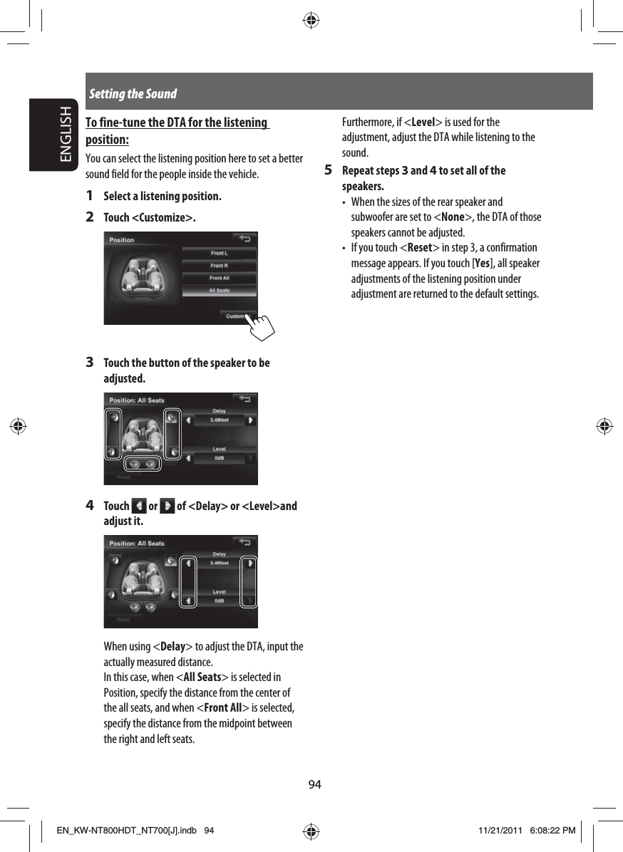 94ENGLISHSetting the SoundFurthermore, if &lt;Level&gt; is used for the adjustment, adjust the DTA while listening to the sound.5 Repeat steps 3 and 4 to set all of the speakers.•  When the sizes of the rear speaker and subwoofer are set to &lt;None&gt;, the DTA of those speakers cannot be adjusted.•  If you touch &lt;Reset&gt; in step 3, a confirmation message appears. If you touch [Yes], all speaker adjustments of the listening position under adjustment are returned to the default settings.To fine-tune the DTA for the listening position:You can select the listening position here to set a better sound field for the people inside the vehicle.1  Select a listening position.2 Touch &lt;Customize&gt;.3  Touch the button of the speaker to be adjusted.4 Touch   or   of &lt;Delay&gt; or &lt;Level&gt;and adjust it.When using &lt;Delay&gt; to adjust the DTA, input the actually measured distance.In this case, when &lt;All Seats&gt; is selected in Position, specify the distance from the center of the all seats, and when &lt;Front All&gt; is selected, specify the distance from the midpoint between the right and left seats.EN_KW-NT800HDT_NT700[J].indb   94EN_KW-NT800HDT_NT700[J].indb   9411/21/2011   6:08:22 PM11/21/2011   6:08:22 PM