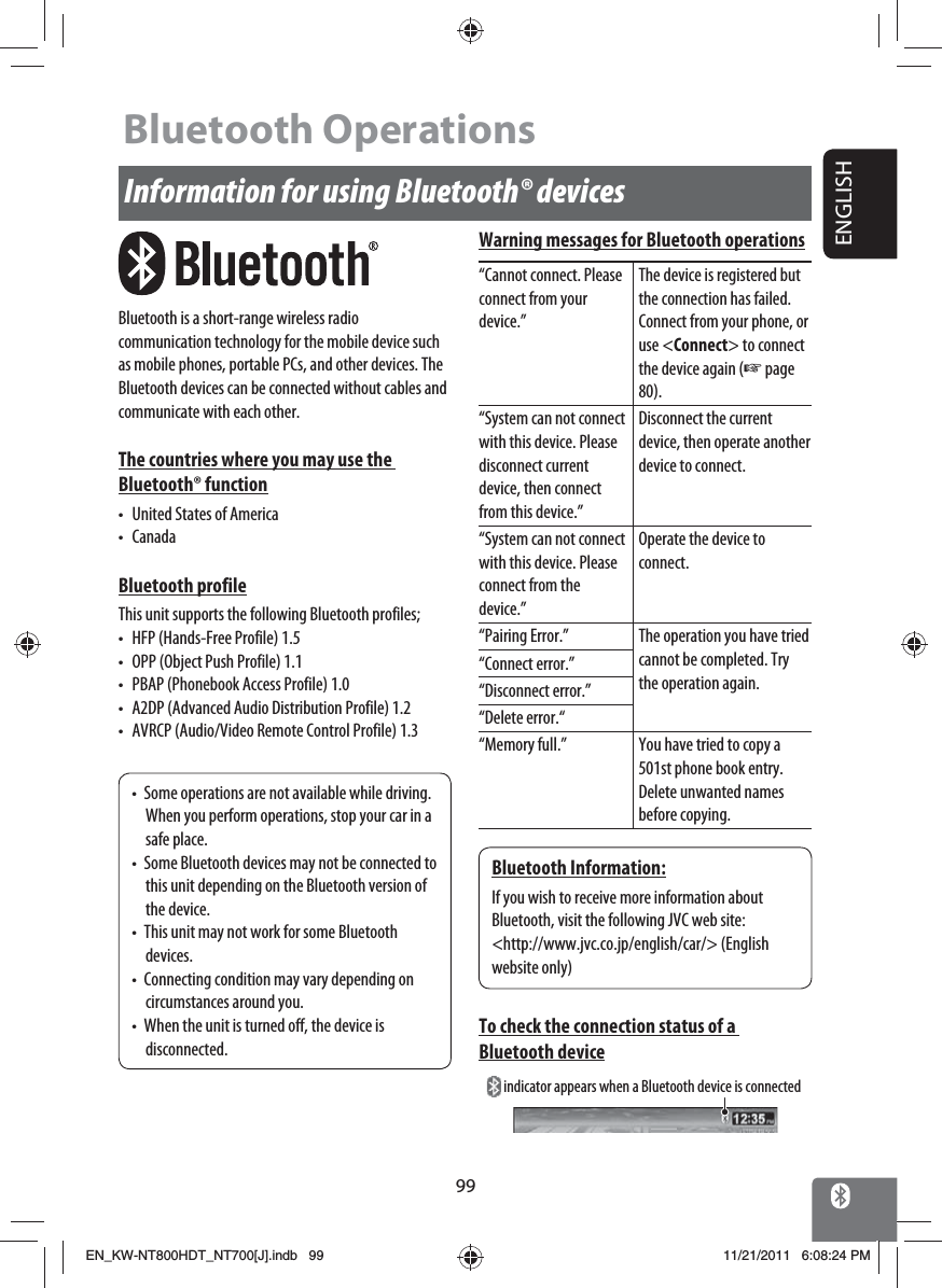 ENGLISH99Information for using Bluetooth® devicesBluetooth is a short-range wireless radio communication technology for the mobile device such as mobile phones, portable PCs, and other devices. The Bluetooth devices can be connected without cables and communicate with each other.The countries where you may use the Bluetooth® function•  United States of America• CanadaBluetooth profileThis unit supports the following Bluetooth profiles;•  HFP (Hands-Free Profile) 1.5•  OPP (Object Push Profile) 1.1•  PBAP (Phonebook Access Profile) 1.0•  A2DP (Advanced Audio Distribution Profile) 1.2•  AVRCP (Audio/Video Remote Control Profile) 1.3•  Some operations are not available while driving. When you perform operations, stop your car in a safe place.•  Some Bluetooth devices may not be connected to this unit depending on the Bluetooth version of the device.•  This unit may not work for some Bluetooth devices.•  Connecting condition may vary depending on circumstances around you.•  When the unit is turned off, the device is disconnected.Bluetooth Information:If you wish to receive more information about Bluetooth, visit the following JVC web site:&lt;http://www.jvc.co.jp/english/car/&gt; (English website only)Warning messages for Bluetooth operations“Cannot connect. Please connect from your device.”The device is registered but the connection has failed. Connect from your phone, or use &lt;Connect&gt; to connect the device again (☞ page 80).“System can not connect with this device. Please disconnect current device, then connect from this device.”Disconnect the current device, then operate another device to connect.“System can not connect with this device. Please connect from the device.”Operate the device to connect.“Pairing Error.” The operation you have tried cannot be completed. Try the operation again.“Connect error.”“Disconnect error.”“Delete error.““Memory full.” You have tried to copy a 501st phone book entry. Delete unwanted names before copying.To check the connection status of a Bluetooth device indicator appears when a Bluetooth device is connectedBluetooth OperationsEN_KW-NT800HDT_NT700[J].indb   99EN_KW-NT800HDT_NT700[J].indb   9911/21/2011   6:08:24 PM11/21/2011   6:08:24 PM