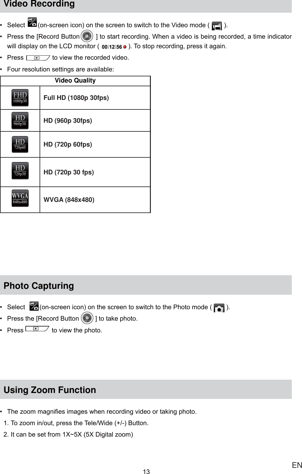  ENVideo Recording 6HOHFW RQVFUHHQLFRQRQWKHVFUHHQWRVZLWFKWRWKH9LGHRPRGH  3UHVVWKH&gt;5HFRUG%XWWRQ@WRVWDUWUHFRUGLQJ:KHQDYLGHRLVEHLQJUHFRUGHGDWLPHLQGLFDWRUZLOOGLVSOD\RQWKH/&amp;&apos;PRQLWRU 7RVWRSUHFRUGLQJSUHVVLWDJDLQ 3UHVVWRYLHZWKHUHFRUGHGYLGHR )RXUUHVROXWLRQVHWWLQJVDUHDYDLODEOHVideo QualityFull HD (1080p 30fps)HD (960p 30fps)HD (720p 60fps)HD (720p 30 fps)WVGA (848x480)Photo Capturing 6HOHFWRQVFUHHQLFRQRQWKHVFUHHQWRVZLWFKWRWKH3KRWRPRGH  3UHVVWKH&gt;5HFRUG%XWWRQ @WRWDNHSKRWR 3UHVV WRYLHZWKHSKRWRUsing Zoom Function 7KH]RRPPDJQL¿HVLPDJHVZKHQUHFRUGLQJYLGHRRUWDNLQJSKRWR7R]RRPLQRXWSUHVVWKH7HOH:LGH%XWWRQ,WFDQEHVHWIURP;a;;&apos;LJLWDO]RRP