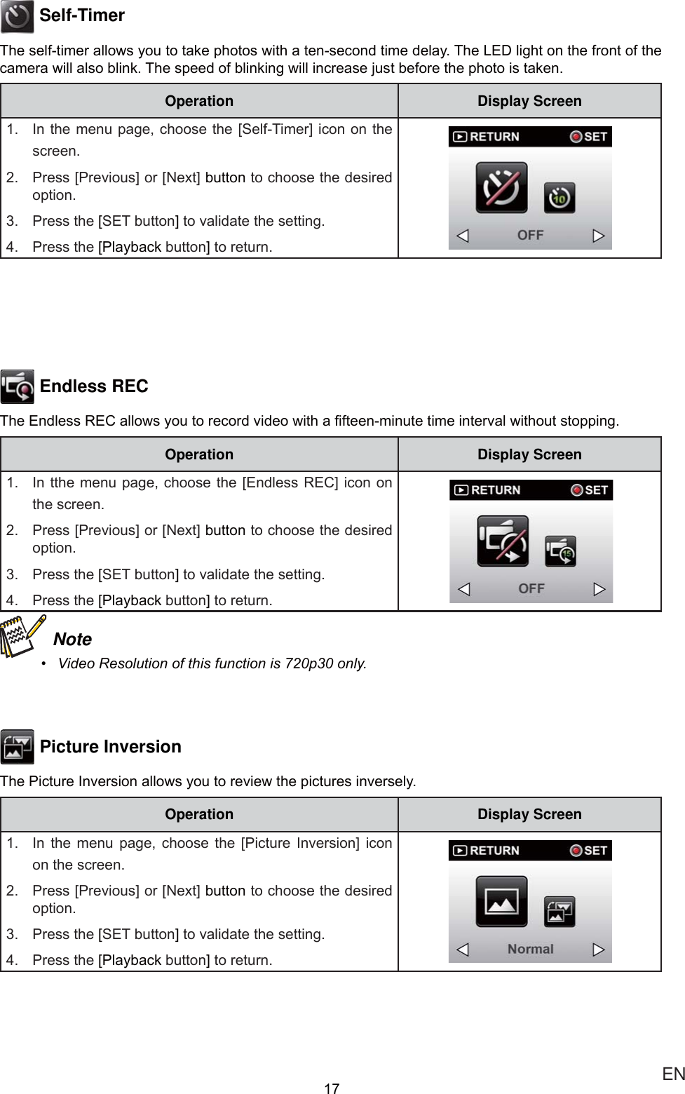  EN Self-Timer7KHVHOIWLPHUDOORZV\RXWRWDNHSKRWRVZLWKDWHQVHFRQGWLPHGHOD\7KH/(&apos;OLJKWRQWKHIURQWRIWKHFDPHUDZLOODOVREOLQN7KHVSHHGRIEOLQNLQJZLOOLQFUHDVHMXVWEHIRUHWKHSKRWRLVWDNHQOperation Display Screen ,QWKHPHQXSDJHFKRRVHWKH&gt;6HOI7LPHU@LFRQRQ WKHVFUHHQ 3UHVV&gt;3UHYLRXV@RU&gt;1H[W@EXWWRQWRFKRRVHWKHGHVLUHGRSWLRQ 3UHVVWKH&gt;6(7EXWWRQ@WRYDOLGDWHWKHVHWWLQJ 3UHVVWKH&gt;3OD\EDFNEXWWRQ@WRUHWXUQ Endless REC7KH(QGOHVV5(&amp;DOORZV\RXWRUHFRUGYLGHRZLWKD¿IWHHQPLQXWHWLPHLQWHUYDOZLWKRXWVWRSSLQJOperation Display Screen ,QWWKHPHQXSDJH FKRRVHWKH&gt;(QGOHVV5(&amp;@LFRQ RQWKHVFUHHQ 3UHVV&gt;3UHYLRXV@RU&gt;1H[W@EXWWRQWRFKRRVHWKHGHVLUHGRSWLRQ 3UHVVWKH&gt;6(7EXWWRQ@WRYDOLGDWHWKHVHWWLQJ 3UHVVWKH&gt;3OD\EDFNEXWWRQ@WRUHWXUQ Note 9LGHR5HVROXWLRQRIWKLVIXQFWLRQLVSRQO\ Picture Inversion7KH3LFWXUH,QYHUVLRQDOORZV\RXWRUHYLHZWKHSLFWXUHVLQYHUVHO\Operation Display Screen ,Q WKH PHQX SDJH FKRRVH WKH &gt;3LFWXUH ,QYHUVLRQ@ LFRQRQWKHVFUHHQ 3UHVV&gt;3UHYLRXV@RU&gt;1H[W@EXWWRQWRFKRRVHWKHGHVLUHGRSWLRQ 3UHVVWKH&gt;6(7EXWWRQ@WRYDOLGDWHWKHVHWWLQJ 3UHVVWKH&gt;3OD\EDFNEXWWRQ@WRUHWXUQ