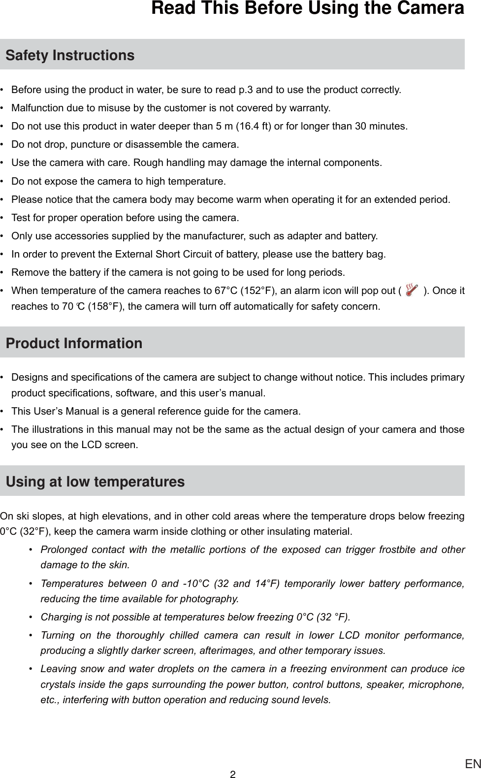 2ENRead This Before Using the Camera Safety Instructions %HIRUHXVLQJWKHSURGXFWLQZDWHUEHVXUHWRUHDGSDQGWRXVHWKHSURGXFWFRUUHFWO\ 0DOIXQFWLRQGXHWRPLVXVHE\WKHFXVWRPHULVQRWFRYHUHGE\ZDUUDQW\ &apos;RQRWXVHWKLVSURGXFWLQZDWHUGHHSHUWKDQPIWRUIRUORQJHUWKDQPLQXWHV &apos;RQRWGURSSXQFWXUHRUGLVDVVHPEOHWKHFDPHUD 8VHWKHFDPHUDZLWKFDUH5RXJKKDQGOLQJPD\GDPDJHWKHLQWHUQDOFRPSRQHQWV &apos;RQRWH[SRVHWKHFDPHUDWRKLJKWHPSHUDWXUH 3OHDVHQRWLFHWKDWWKHFDPHUDERG\PD\EHFRPHZDUPZKHQRSHUDWLQJLWIRUDQH[WHQGHGSHULRG 7HVWIRUSURSHURSHUDWLRQEHIRUHXVLQJWKHFDPHUD 2QO\XVHDFFHVVRULHVVXSSOLHGE\WKHPDQXIDFWXUHUVXFKDVDGDSWHUDQGEDWWHU\ ,QRUGHUWRSUHYHQWWKH([WHUQDO6KRUW&amp;LUFXLWRIEDWWHU\SOHDVHXVHWKHEDWWHU\EDJ 5HPRYHWKHEDWWHU\LIWKHFDPHUDLVQRWJRLQJWREHXVHGIRUORQJSHULRGV :KHQWHPSHUDWXUHRIWKHFDPHUDUHDFKHVWR&amp;)DQDODUPLFRQZLOOSRSRXW 2QFHLWUHDFKHVWR°&amp;)WKHFDPHUDZLOOWXUQRIIDXWRPDWLFDOO\IRUVDIHW\FRQFHUQProduct Information  &apos;HVLJQVDQGVSHFL¿FDWLRQVRIWKHFDPHUDDUHVXEMHFWWRFKDQJHZLWKRXWQRWLFH7KLVLQFOXGHVSULPDU\SURGXFWVSHFL¿FDWLRQVVRIWZDUHDQGWKLVXVHU¶VPDQXDO 7KLV8VHU¶V0DQXDOLVDJHQHUDOUHIHUHQFHJXLGHIRUWKHFDPHUD 7KHLOOXVWUDWLRQVLQWKLVPDQXDOPD\QRWEHWKHVDPHDVWKHDFWXDOGHVLJQRI\RXUFDPHUDDQGWKRVH\RXVHHRQWKH/&amp;&apos;VFUHHQUsing at low temperatures2QVNLVORSHVDWKLJKHOHYDWLRQVDQGLQRWKHUFROGDUHDVZKHUHWKHWHPSHUDWXUHGURSVEHORZIUHH]LQJ&amp;)NHHSWKHFDPHUDZDUPLQVLGHFORWKLQJRURWKHULQVXODWLQJPDWHULDO 3URORQJHG FRQWDFW ZLWK WKH PHWDOOLF SRUWLRQV RI WKH H[SRVHG FDQ WULJJHU IURVWELWH DQG RWKHUGDPDJHWRWKHVNLQ 7HPSHUDWXUHV EHWZHHQ  DQG &amp;  DQG ) WHPSRUDULO\ ORZHU EDWWHU\ SHUIRUPDQFHUHGXFLQJWKHWLPHDYDLODEOHIRUSKRWRJUDSK\ &amp;KDUJLQJLVQRWSRVVLEOHDWWHPSHUDWXUHVEHORZIUHH]LQJ&amp;) 7XUQLQJ RQ WKH WKRURXJKO\ FKLOOHG FDPHUD FDQ UHVXOW LQ ORZHU /&amp;&apos; PRQLWRU SHUIRUPDQFHSURGXFLQJDVOLJKWO\GDUNHUVFUHHQDIWHULPDJHVDQGRWKHUWHPSRUDU\LVVXHV /HDYLQJVQRZDQGZDWHUGURSOHWVRQWKHFDPHUDLQDIUHH]LQJHQYLURQPHQWFDQSURGXFHLFHFU\VWDOVLQVLGHWKHJDSVVXUURXQGLQJWKHSRZHUEXWWRQFRQWUROEXWWRQVVSHDNHUPLFURSKRQHHWFLQWHUIHULQJZLWKEXWWRQRSHUDWLRQDQGUHGXFLQJVRXQGOHYHOV