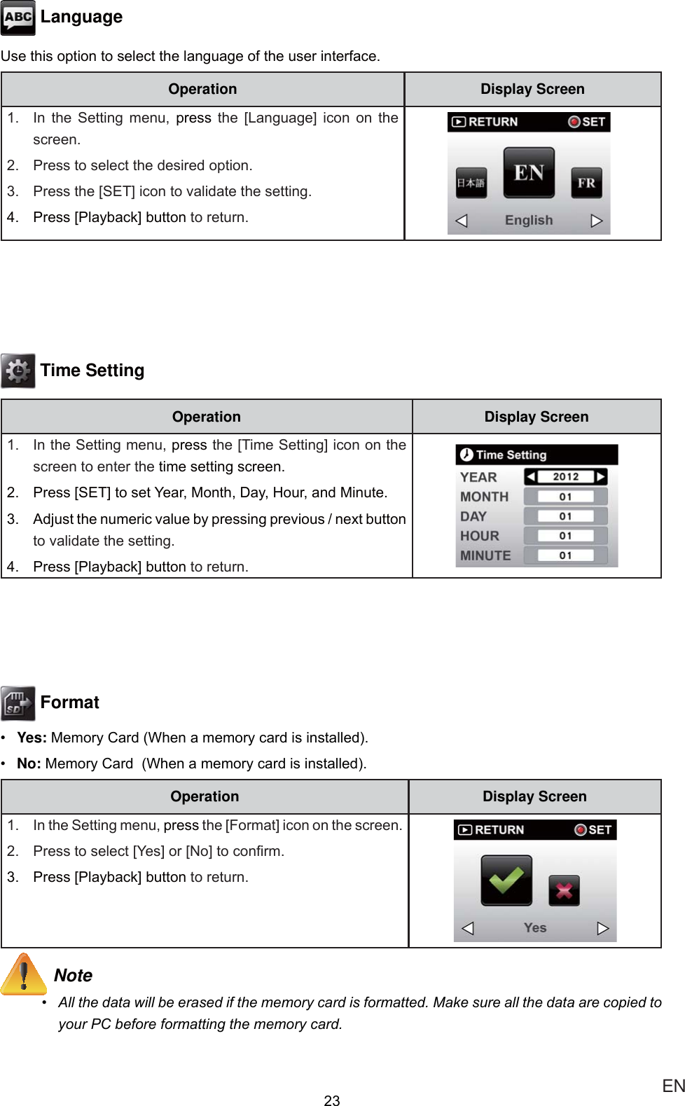  EN Language8VHWKLVRSWLRQWRVHOHFWWKHODQJXDJHRIWKHXVHULQWHUIDFHOperation Display Screen ,Q WKH 6HWWLQJ PHQX SUHVV WKH &gt;/DQJXDJH@ LFRQ RQ WKHVFUHHQ 3UHVVWRVHOHFWWKHGHVLUHGRSWLRQ 3UHVVWKH&gt;6(7@LFRQWRYDOLGDWHWKHVHWWLQJ 3UHVV&gt;3OD\EDFN@EXWWRQWRUHWXUQ Time SettingOperation Display Screen ,QWKH6HWWLQJPHQXSUHVVWKH&gt;7LPH6HWWLQJ@LFRQRQWKHVFUHHQWRHQWHUWKHWLPHVHWWLQJVFUHHQ 3UHVV&gt;6(7@WRVHW&lt;HDU0RQWK&apos;D\+RXUDQG0LQXWH $GMXVWWKHQXPHULFYDOXHE\SUHVVLQJSUHYLRXVQH[WEXWWRQWRYDOLGDWHWKHVHWWLQJ 3UHVV&gt;3OD\EDFN@EXWWRQWRUHWXUQ Format Yes:0HPRU\&amp;DUG:KHQDPHPRU\FDUGLVLQVWDOOHG No: 0HPRU\&amp;DUG:KHQDPHPRU\FDUGLVLQVWDOOHGOperation Display Screen ,QWKH6HWWLQJPHQXSUHVVWKH&gt;)RUPDW@LFRQRQWKHVFUHHQ 3UHVVWRVHOHFW&gt;&lt;HV@RU&gt;1R@WRFRQ¿UP 3UHVV&gt;3OD\EDFN@EXWWRQWRUHWXUQ Note $OOWKHGDWDZLOOEHHUDVHGLIWKHPHPRU\FDUGLVIRUPDWWHG0DNHVXUHDOOWKHGDWDDUHFRSLHGWR\RXU3&amp;EHIRUHIRUPDWWLQJWKHPHPRU\FDUG