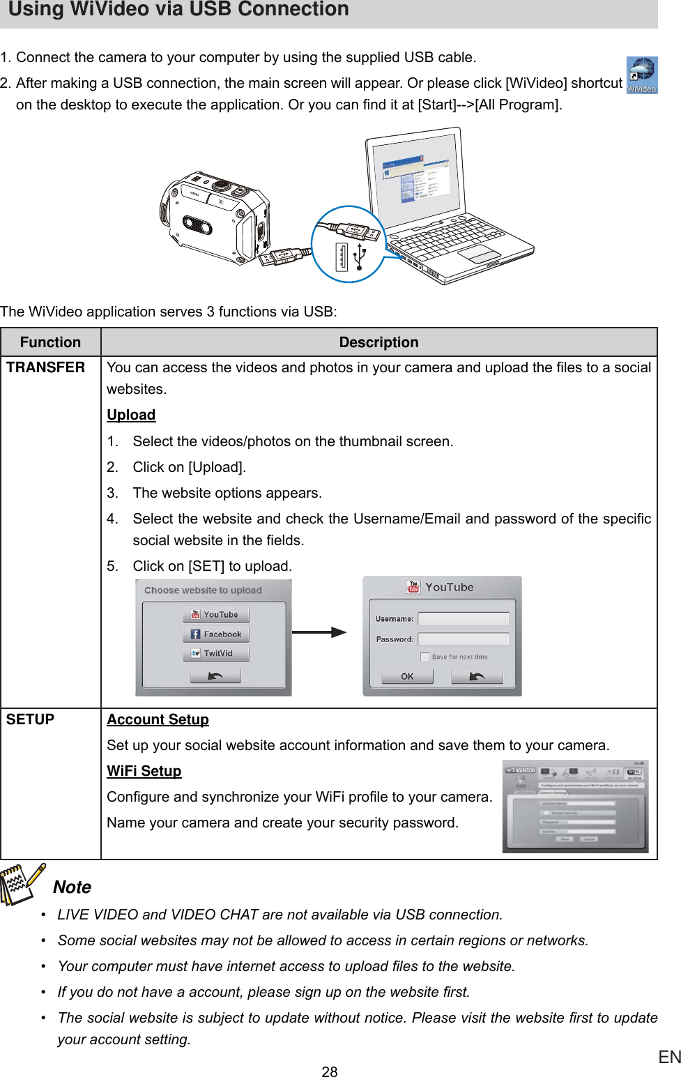  ENUsing WiVideo via USB Connection&amp;RQQHFWWKHFDPHUDWR\RXUFRPSXWHUE\XVLQJWKHVXSSOLHG86%FDEOH$IWHUPDNLQJD86%FRQQHFWLRQWKHPDLQVFUHHQZLOODSSHDU2USOHDVHFOLFN&gt;:L9LGHR@VKRUWFXW RQWKHGHVNWRSWRH[HFXWHWKHDSSOLFDWLRQ2U\RXFDQ¿QGLWDW&gt;6WDUW@!&gt;$OO3URJUDP@7KH:L9LGHRDSSOLFDWLRQVHUYHVIXQFWLRQVYLD86%Function DescriptionTRANSFER &lt;RXFDQDFFHVVWKHYLGHRVDQGSKRWRVLQ\RXUFDPHUDDQGXSORDGWKH¿OHVWRDVRFLDOZHEVLWHVUpload 6HOHFWWKHYLGHRVSKRWRVRQWKHWKXPEQDLOVFUHHQ &amp;OLFNRQ&gt;8SORDG@ 7KHZHEVLWHRSWLRQVDSSHDUV 6HOHFWWKHZHEVLWHDQGFKHFNWKH8VHUQDPH(PDLODQGSDVVZRUGRIWKHVSHFL¿FVRFLDOZHEVLWHLQWKH¿HOGV &amp;OLFNRQ&gt;6(7@WRXSORDG                 SETUP Account Setup6HWXS\RXUVRFLDOZHEVLWHDFFRXQWLQIRUPDWLRQDQGVDYHWKHPWR\RXUFDPHUDWiFi Setup&amp;RQ¿JXUHDQGV\QFKURQL]H\RXU:L)LSUR¿OHWR\RXUFDPHUD1DPH\RXUFDPHUDDQGFUHDWH\RXUVHFXULW\SDVVZRUG Note /,9(9,&apos;(2DQG9,&apos;(2&amp;+$7DUHQRWDYDLODEOHYLD86%FRQQHFWLRQ 6RPHVRFLDOZHEVLWHVPD\QRWEHDOORZHGWRDFFHVVLQFHUWDLQUHJLRQVRUQHWZRUNV &lt;RXUFRPSXWHUPXVWKDYHLQWHUQHWDFFHVVWRXSORDG¿OHVWRWKHZHEVLWH ,I\RXGRQRWKDYHDDFFRXQWSOHDVHVLJQXSRQWKHZHEVLWH¿UVW 7KHVRFLDOZHEVLWHLVVXEMHFWWRXSGDWHZLWKRXWQRWLFH3OHDVHYLVLWWKHZHEVLWH¿UVWWRXSGDWH\RXUDFFRXQWVHWWLQJ