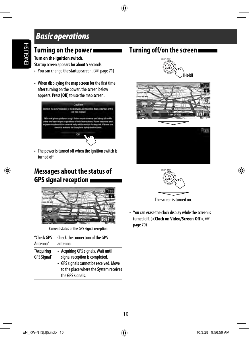 ENGLISH10Basic operationsTurning on the power Turn on the ignition switch.Startup screen appears for about 5 seconds.•  You can change the startup screen. (☞ page 71)•  When displaying the map screen for the first time after turning on the power, the screen below appears. Press [OK] to use the map screen.•  The power is turned off when the ignition switch is turned off.Messages about the status of GPS signal reception “Check GPS Antenna”Check the connection of the GPS antenna.“Acquiring GPS Signal”•  Acquiring GPS signals. Wait until signal reception is completed.•  GPS signals cannot be received. Move to the place where the System receives the GPS signals.Current status of the GPS signal receptionTurning off/on the screen •  You can erase the clock display while the screen is turned off. (&lt;Clock on Video/Screen-Off&gt;, ☞ page 70)The screen is turned on.[Hold]EN_KW-NT3[J]5.indb   10EN_KW-NT3[J]5.indb   10 10.3.28   9:56:59 AM10.3.28   9:56:59 AM