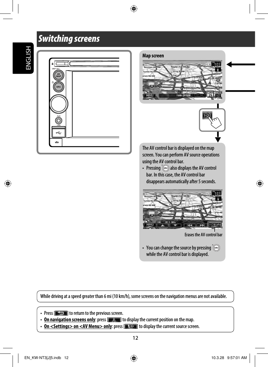 ENGLISH12Switching screensMap screen• Press [ ] to return to the previous screen.•  On navigation screens only: press [ ] to display the current position on the map.•  On &lt;Settings&gt; on &lt;AV Menu&gt; only: press [ ] to display the current source screen.While driving at a speed greater than 6 mi (10 km/h), some screens on the navigation menus are not available.Erases the AV control barThe AV control bar is displayed on the map screen. You can perform AV source operations using the AV control bar.• Pressing   also displays the AV control bar. In this case, the AV control bar disappears automatically after 5 seconds.•  You can change the source by pressing   while the AV control bar is displayed.EN_KW-NT3[J]5.indb   12EN_KW-NT3[J]5.indb   12 10.3.28   9:57:01 AM10.3.28   9:57:01 AM