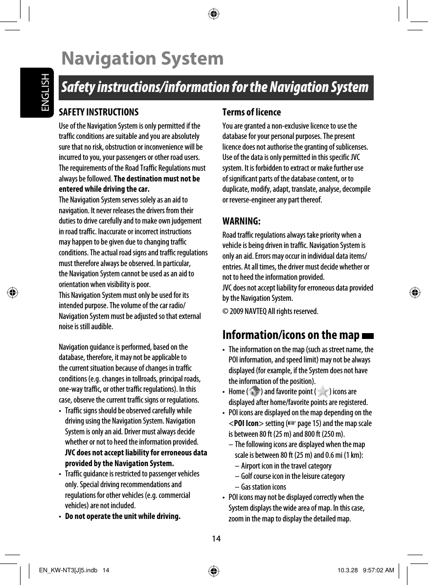 14ENGLISHSafety instructions/information for the Navigation SystemNavigation SystemSAFETY INSTRUCTIONSUse of the Navigation System is only permitted if the traffic conditions are suitable and you are absolutely sure that no risk, obstruction or inconvenience will be incurred to you, your passengers or other road users. The requirements of the Road Traffic Regulations must always be followed. The destination must not be entered while driving the car.The Navigation System serves solely as an aid to navigation. It never releases the drivers from their duties to drive carefully and to make own judgement in road traffic. Inaccurate or incorrect instructions may happen to be given due to changing traffic conditions. The actual road signs and traffic regulations must therefore always be observed. In particular, the Navigation System cannot be used as an aid to orientation when visibility is poor.This Navigation System must only be used for its intended purpose. The volume of the car radio/Navigation System must be adjusted so that external noise is still audible.Navigation guidance is performed, based on the database, therefore, it may not be applicable to the current situation because of changes in traffic conditions (e.g. changes in tollroads, principal roads, one-way traffic, or other traffic regulations). In this case, observe the current traffic signs or regulations.•  Traffic signs should be observed carefully while driving using the Navigation System. Navigation System is only an aid. Driver must always decide whether or not to heed the information provided. JVC does not accept liability for erroneous data provided by the Navigation System.•  Traffic guidance is restricted to passenger vehicles only. Special driving recommendations and regulations for other vehicles (e.g. commercial vehicles) are not included.•  Do not operate the unit while driving.Terms of licenceYou are granted a non-exclusive licence to use the database for your personal purposes. The present licence does not authorise the granting of sublicenses.Use of the data is only permitted in this specific JVC system. It is forbidden to extract or make further use of significant parts of the database content, or to duplicate, modify, adapt, translate, analyse, decompile or reverse-engineer any part thereof.WARNING:Road traffic regulations always take priority when a vehicle is being driven in traffic. Navigation System is only an aid. Errors may occur in individual data items/entries. At all times, the driver must decide whether or not to heed the information provided.JVC does not accept liability for erroneous data provided by the Navigation System.© 2009 NAVTEQ All rights reserved.Information/icons on the map •  The information on the map (such as street name, the POI information, and speed limit) may not be always displayed (for example, if the System does not have the information of the position).• Home ( ) and favorite point ( ) icons are displayed after home/favorite points are registered.•  POI icons are displayed on the map depending on the &lt;POI Icon&gt; setting (☞ page 15) and the map scale is between 80 ft (25 m) and 800 ft (250 m).– The following icons are displayed when the map scale is between 80 ft (25 m) and 0.6 mi (1 km):– Airport icon in the travel category– Golf course icon in the leisure category– Gas station icons•  POI icons may not be displayed correctly when the System displays the wide area of map. In this case, zoom in the map to display the detailed map.EN_KW-NT3[J]5.indb   14EN_KW-NT3[J]5.indb   14 10.3.28   9:57:02 AM10.3.28   9:57:02 AM