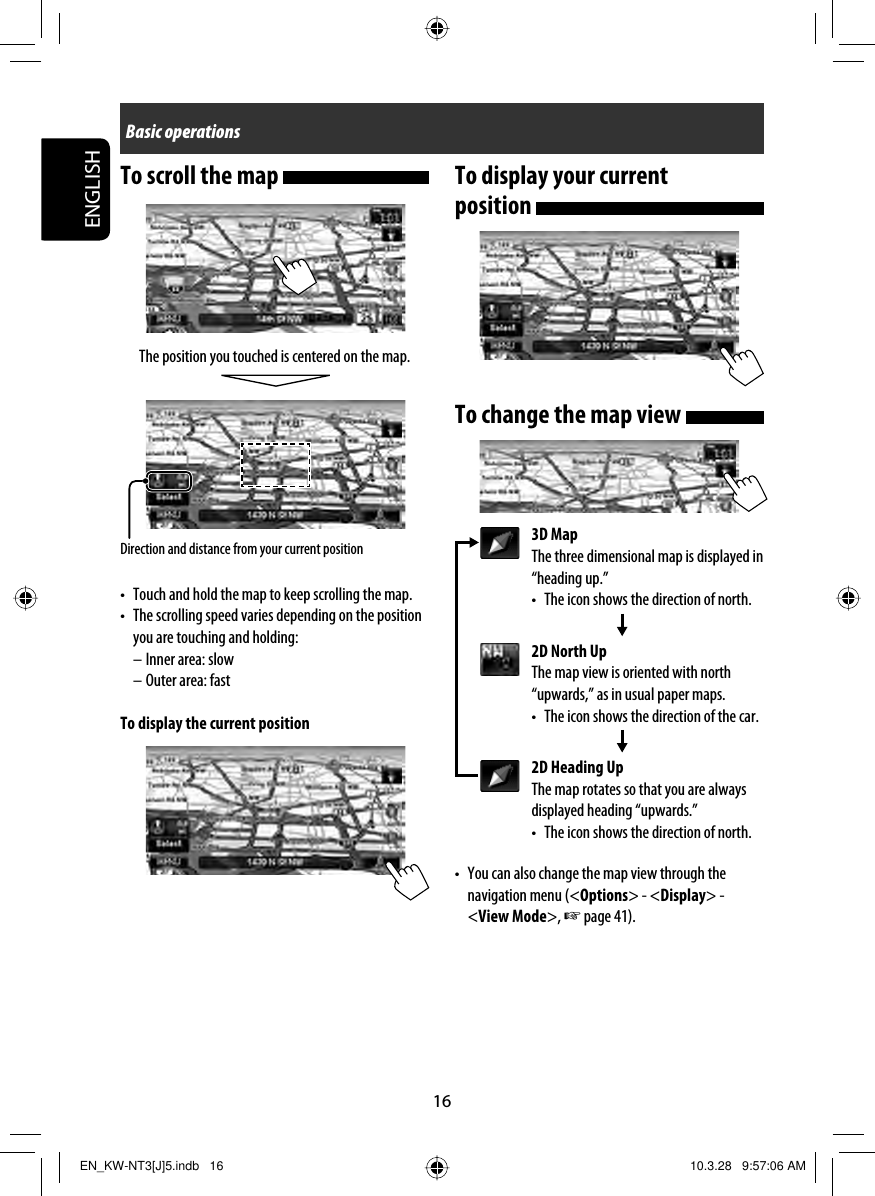 16ENGLISHTo scroll the map The position you touched is centered on the map.•  Touch and hold the map to keep scrolling the map.•  The scrolling speed varies depending on the position you are touching and holding:– Inner area: slow– Outer area: fastTo display the current positionDirection and distance from your current positionTo display your current position To change the map view 3D MapThe three dimensional map is displayed in “heading up.”•  The icon shows the direction of north.2D North UpThe map view is oriented with north “upwards,” as in usual paper maps.•  The icon shows the direction of the car.2D Heading UpThe map rotates so that you are always displayed heading “upwards.”•  The icon shows the direction of north.•  You can also change the map view through the navigation menu (&lt;Options&gt; - &lt;Display&gt; -&lt;View Mode&gt;, ☞ page 41).Basic operationsEN_KW-NT3[J]5.indb   16EN_KW-NT3[J]5.indb   16 10.3.28   9:57:06 AM10.3.28   9:57:06 AM