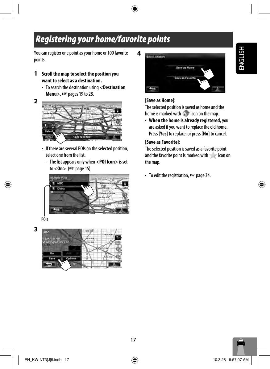 17ENGLISHRegistering your home/favorite pointsYou can register one point as your home or 100 favorite points.1  Scroll the map to select the position you want to select as a destination.•  To search the destination using &lt;Destination Menu&gt;, ☞ pages 19 to 28.2 •  If there are several POIs on the selected position, select one from the list. – The list appears only when &lt;POI Icon&gt; is set to &lt;On&gt;. (☞ page 15) 3 4 [Save as Home]:The selected position is saved as home and the home is marked with   icon on the map.•  When the home is already registered, you are asked if you want to replace the old home. Press [Yes] to replace, or press [No] to cancel.[Save as Favorite]:The selected position is saved as a favorite point and the favorite point is marked with   icon on the map.•  To edit the registration, ☞ page 34.POIsEN_KW-NT3[J]5.indb   17EN_KW-NT3[J]5.indb   17 10.3.28   9:57:07 AM10.3.28   9:57:07 AM
