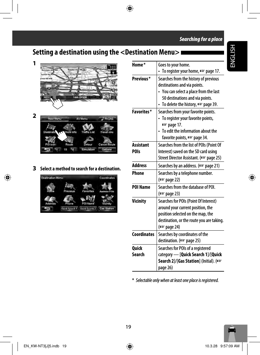 19ENGLISHSearching for a placeHome *Goes to your home.•  To register your home, ☞ page 17.Previous *Searches from the history of previous destinations and via points.•  You can select a place from the last 50 destinations and via points.•  To delete the history, ☞ page 39.Favorites *Searches from your favorite points.•  To register your favorite points, ☞ page 17.•  To edit the information about the favorite points, ☞ page 34.Assistant POIsSearches from the list of POIs (Point Of Interest) saved on the SD card using Street Director Assistant. (☞ page 25)Address Searches by an address. (☞ page 21)Phone Searches by a telephone number. (☞ page 22)POI Name Searches from the database of POI. (☞ page 23)Vicinity Searches for POIs (Point Of Interest) around your current position, the position selected on the map, the destination, or the route you are taking. (☞ page 24)Coordinates Searches by coordinates of the destination. (☞ page 25)Quick Search Searches for POIs of a registered category — [Quick Search 1]/[Quick Search 2]/[Gas Station] (Initial). (☞ page 26)*  Selectable only when at least one place is registered.Setting a destination using the &lt;Destination Menu&gt; 1 2 3  Select a method to search for a destination.EN_KW-NT3[J]5.indb   19EN_KW-NT3[J]5.indb   19 10.3.28   9:57:09 AM10.3.28   9:57:09 AM