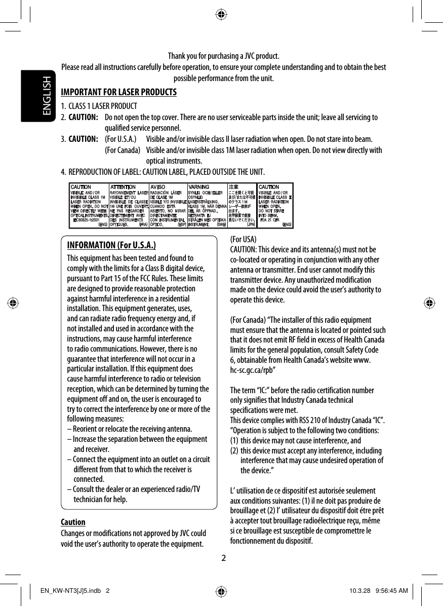 ENGLISH2Thank you for purchasing a JVC product.Please read all instructions carefully before operation, to ensure your complete understanding and to obtain the best possible performance from the unit.IMPORTANT FOR LASER PRODUCTS1. CLASS 1 LASER PRODUCT2. CAUTION:  Do not open the top cover. There are no user serviceable parts inside the unit; leave all servicing to qualified service personnel.3. CAUTION:  (For U.S.A.)  Visible and/or invisible class II laser radiation when open. Do not stare into beam.    (For Canada)  Visible and/or invisible class 1M laser radiation when open. Do not view directly with optical instruments.4. REPRODUCTION OF LABEL: CAUTION LABEL, PLACED OUTSIDE THE UNIT.INFORMATION (For U.S.A.)This equipment has been tested and found to comply with the limits for a Class B digital device, pursuant to Part 15 of the FCC Rules. These limits are designed to provide reasonable protection against harmful interference in a residential installation. This equipment generates, uses, and can radiate radio frequency energy and, if not installed and used in accordance with the instructions, may cause harmful interference to radio communications. However, there is no guarantee that interference will not occur in a particular installation. If this equipment does cause harmful interference to radio or television reception, which can be determined by turning the equipment off and on, the user is encouraged to try to correct the interference by one or more of the following measures:– Reorient or relocate the receiving antenna.– Increase the separation between the equipment and receiver.– Connect the equipment into an outlet on a circuit different from that to which the receiver is connected.– Consult the dealer or an experienced radio/TV technician for help.CautionChanges or modifications not approved by JVC could void the user’s authority to operate the equipment.(For USA)CAUTION: This device and its antenna(s) must not be co-located or operating in conjunction with any other antenna or transmitter. End user cannot modify this transmitter device. Any unauthorized modification made on the device could avoid the user’s authority to operate this device.(For Canada) “The installer of this radio equipment must ensure that the antenna is located or pointed such that it does not emit RF field in excess of Health Canada limits for the general population, consult Safety Code 6, obtainable from Health Canada’s website www.hc-sc.gc.ca/rpb”The term “IC:” before the radio certification number only signifies that Industry Canada technical specifications were met.This device complies with RSS 210 of Industry Canada “IC”.“Operation is subject to the following two conditions:(1) this device may not cause interference, and(2) this device must accept any interference, including interference that may cause undesired operation of the device.”L’ utilisation de ce dispositif est autorisée seulement aux conditions suivantes: (1) il ne doit pas produire de brouillage et (2) l’ utilisateur du dispositif doit étre prêt à accepter tout brouillage radioélectrique reçu, même si ce brouillage est susceptible de compromettre le fonctionnement du dispositif.EN_KW-NT3[J]5.indb   2EN_KW-NT3[J]5.indb   2 10.3.28   9:56:45 AM10.3.28   9:56:45 AM