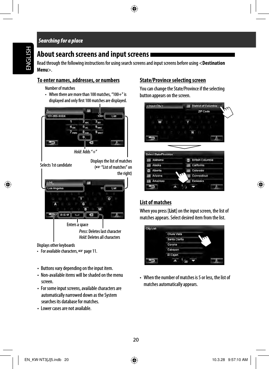 20ENGLISHSearching for a placeDisplays other keyboards •  For available characters, ☞ page 11.Enters a spaceSelects 1st candidateNumber of matches •  When there are more than 100 matches, “100+” is displayed and only first 100 matches are displayed.Press: Deletes last characterHold: Deletes all charactersDisplays the list of matches (☞ “List of matches” on the right)About search screens and input screens Read through the following instructions for using search screens and input screens before using &lt;Destination Menu&gt;.State/Province selecting screenYou can change the State/Province if the selecting button appears on the screen.List of matchesWhen you press [List] on the input screen, the list of matches appears. Select desired item from the list.•  When the number of matches is 5 or less, the list of matches automatically appears.To enter names, addresses, or numbers•  Buttons vary depending on the input item.•  Non-available items will be shaded on the menu screen.•  For some input screens, available characters are automatically narrowed down as the System searches its database for matches.•  Lower cases are not available.Hold: Adds “+”EN_KW-NT3[J]5.indb   20EN_KW-NT3[J]5.indb   20 10.3.28   9:57:10 AM10.3.28   9:57:10 AM