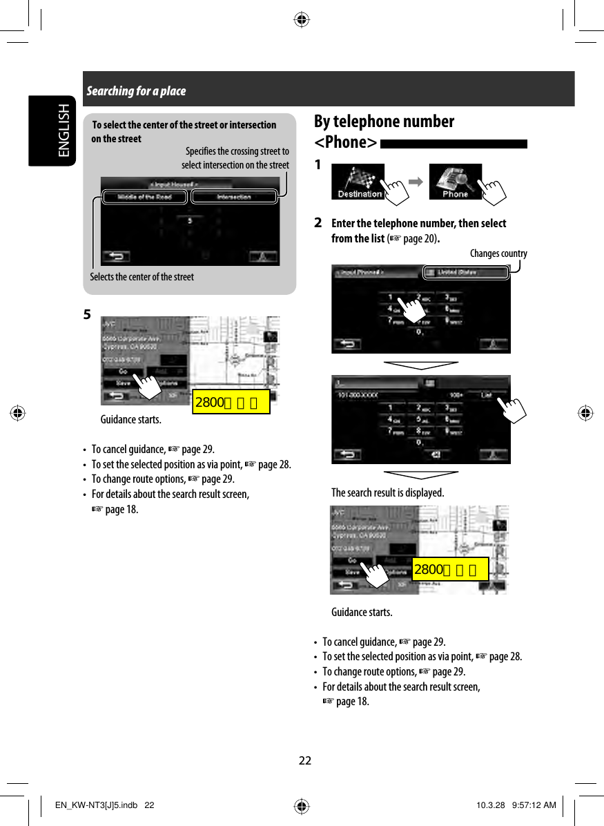 To select the center of the street or intersection on the street22ENGLISH5 Guidance starts.•  To cancel guidance, ☞ page 29.•  To set the selected position as via point, ☞ page 28. •  To change route options, ☞ page 29.•  For details about the search result screen, ☞ page 18.Searching for a placeSpecifies the crossing street to select intersection on the streetSelects the center of the streetBy telephone number &lt;Phone&gt; 1 2  Enter the telephone number, then select from the list (☞ page 20).The search result is displayed.Guidance starts.• To cancel guidance, ☞ page 29.•  To set the selected position as via point, ☞ page 28. •  To change route options, ☞ page 29.•  For details about the search result screen, ☞ page 18.Changes countryEN_KW-NT3[J]5.indb   22EN_KW-NT3[J]5.indb   22 10.3.28   9:57:12 AM10.3.28   9:57:12 AM2800とカエ2800とカエ