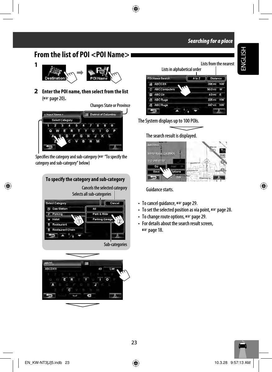 To specify the category and sub-category23ENGLISHSearching for a place1 2  Enter the POI name, then select from the list (☞ page 20).From the list of POI &lt;POI Name&gt; The System displays up to 100 POIs.The search result is displayed.Guidance starts.•  To cancel guidance, ☞ page 29.•  To set the selected position as via point, ☞ page 28. •  To change route options, ☞ page 29.•  For details about the search result screen, ☞ page 18.Lists in alphabetical orderLists from the nearestSpecifies the category and sub-category (☞ “To specify the category and sub-category” below)Changes State or ProvinceSelects all sub-categoriesSub-categoriesCancels the selected categoryEN_KW-NT3[J]5.indb   23EN_KW-NT3[J]5.indb   23 10.3.28   9:57:13 AM10.3.28   9:57:13 AM