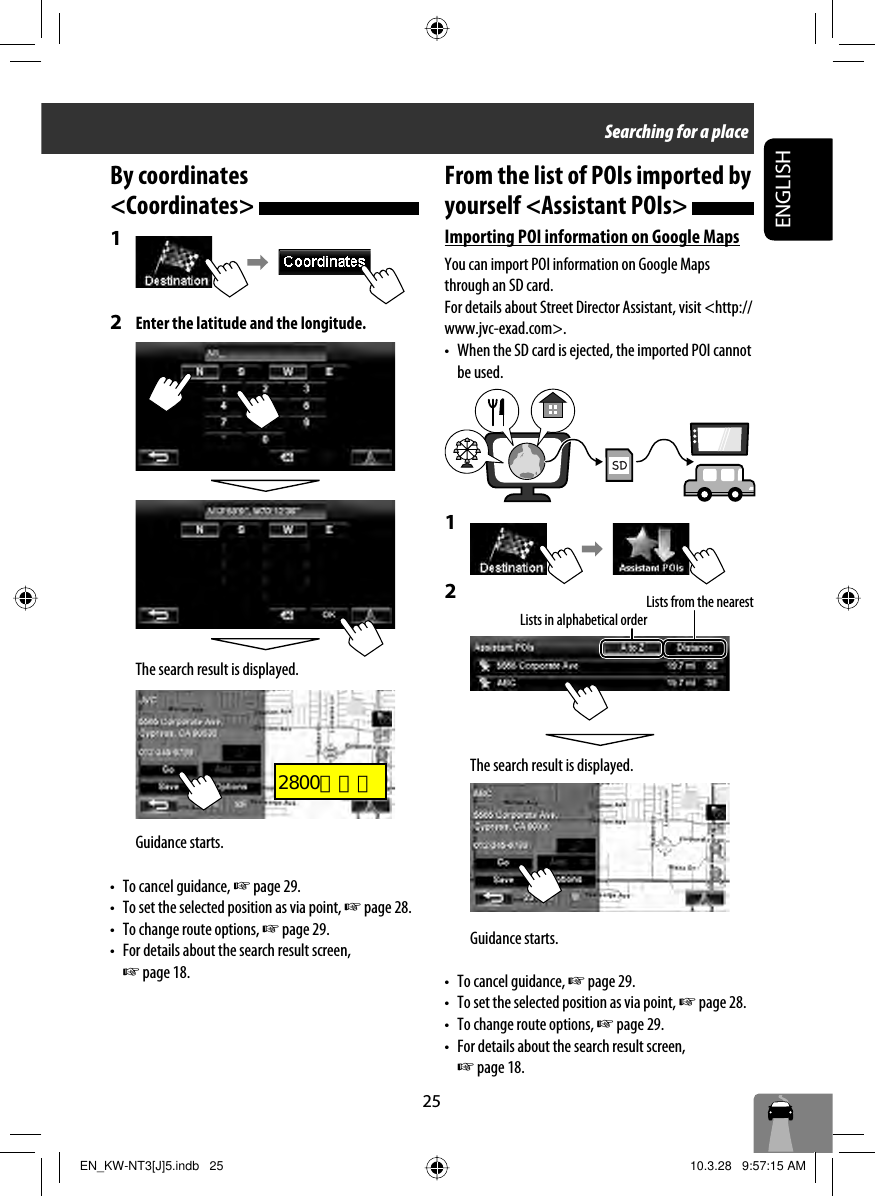 25ENGLISHBy coordinates &lt;Coordinates&gt; 1 2  Enter the latitude and the longitude.The search result is displayed.Guidance starts.•  To cancel guidance, ☞ page 29.•  To set the selected position as via point, ☞ page 28. •  To change route options, ☞ page 29.•  For details about the search result screen, ☞ page 18.Searching for a placeFrom the list of POIs imported by yourself &lt;Assistant POIs&gt; Importing POI information on Google MapsYou can import POI information on Google Maps through an SD card.For details about Street Director Assistant, visit &lt;http://www.jvc-exad.com&gt;.•  When the SD card is ejected, the imported POI cannot be used.1 2 The search result is displayed.Guidance starts.•  To cancel guidance, ☞ page 29.•  To set the selected position as via point, ☞ page 28. •  To change route options, ☞ page 29.•  For details about the search result screen, ☞ page 18.Lists in alphabetical orderLists from the nearestEN_KW-NT3[J]5.indb   25EN_KW-NT3[J]5.indb   25 10.3.28   9:57:15 AM10.3.28   9:57:15 AM2800とカエ
