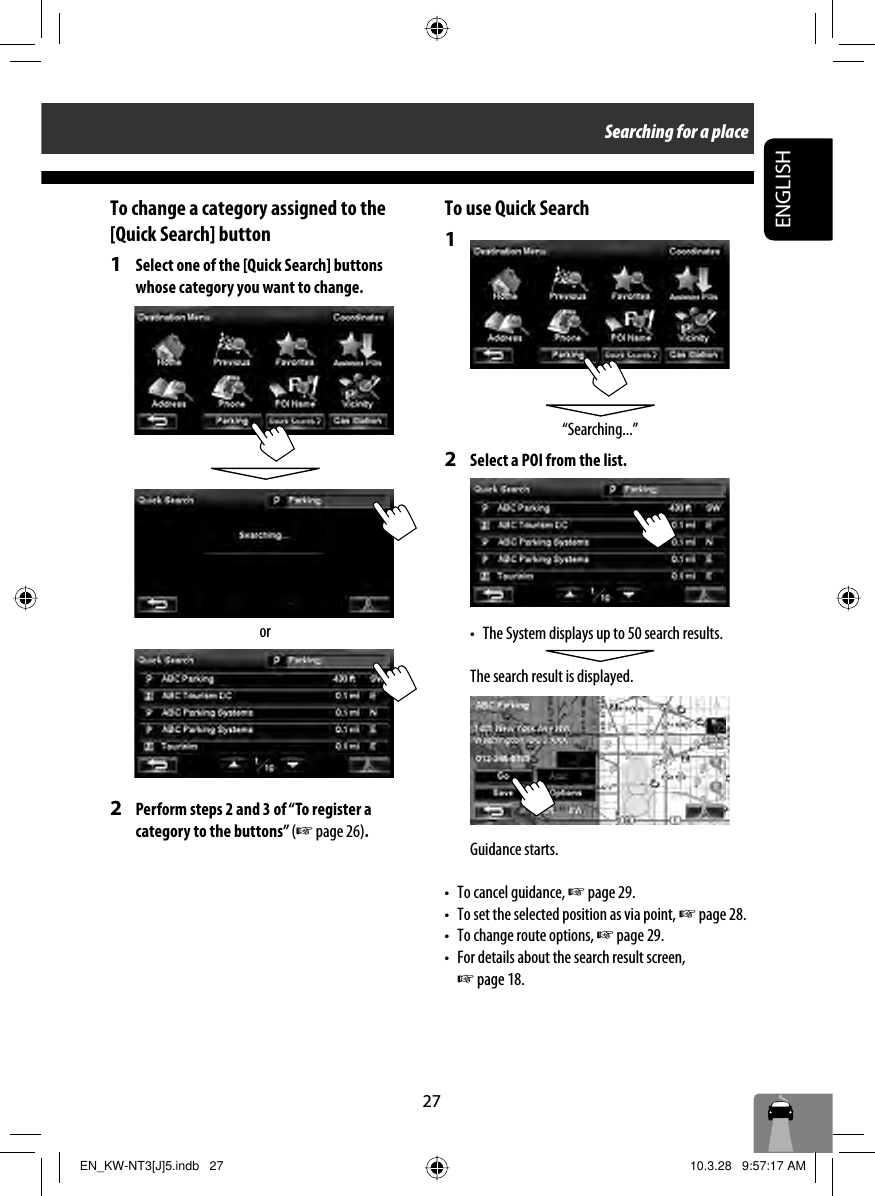 27ENGLISHTo change a category assigned to the [Quick Search] button1  Select one of the [Quick Search] buttons whose category you want to change.2  Perform steps 2 and 3 of “To register a category to the buttons” (☞ page 26).orTo use Quick Search1 2  Select a POI from the list.•  The System displays up to 50 search results.The search result is displayed.Guidance starts.•  To cancel guidance, ☞ page 29.•  To set the selected position as via point, ☞ page 28. •  To change route options, ☞ page 29.•  For details about the search result screen, ☞ page 18.“Searching...”Searching for a placeEN_KW-NT3[J]5.indb   27EN_KW-NT3[J]5.indb   27 10.3.28   9:57:17 AM10.3.28   9:57:17 AM