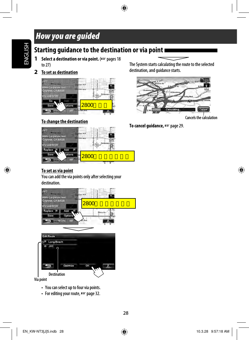 28ENGLISHCancels the calculationHow you are guidedVia pointDestination1  Select a destination or via point. (☞ pages 18 to 27)2  To set as destinationTo change the destinationTo set as via pointYou can add the via points only after selecting your destination.•  You can select up to four via points.•  For editing your route, ☞ page 32.The System starts calculating the route to the selected destination, and guidance starts.To cancel guidance, ☞ page 29.Starting guidance to the destination or via point EN_KW-NT3[J]5.indb   28EN_KW-NT3[J]5.indb   28 10.3.28   9:57:18 AM10.3.28   9:57:18 AM2800とカエ2800右半分だけカエ2800右半分だけカエ