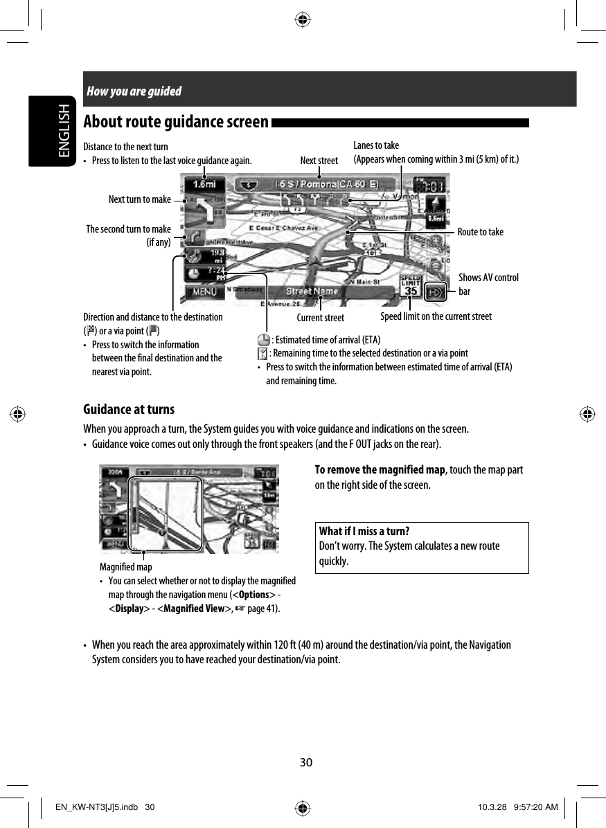 30ENGLISHHow you are guidedDistance to the next turn•  Press to listen to the last voice guidance again. Next streetRoute to takeGuidance at turnsWhen you approach a turn, the System guides you with voice guidance and indications on the screen.•  Guidance voice comes out only through the front speakers (and the F OUT jacks on the rear).Direction and distance to the destination () or a via point ( )•  Press to switch the information between the final destination and the nearest via point.Current streetLanes to take(Appears when coming within 3 mi (5 km) of it.)Next turn to makeThe second turn to make (if any) : Estimated time of arrival (ETA) : Remaining time to the selected destination or a via point•  Press to switch the information between estimated time of arrival (ETA) and remaining time.Speed limit on the current streetWhat if I miss a turn?Don’t worry. The System calculates a new route quickly.Magnified map•  You can select whether or not to display the magnified map through the navigation menu (&lt;Options&gt; - &lt;Display&gt; - &lt;Magnified View&gt;, ☞ page 41).To remove the magnified map, touch the map part on the right side of the screen.•  When you reach the area approximately within 120 ft (40 m) around the destination/via point, the Navigation System considers you to have reached your destination/via point.Shows AV control barAbout route guidance screen EN_KW-NT3[J]5.indb   30EN_KW-NT3[J]5.indb   30 10.3.28   9:57:20 AM10.3.28   9:57:20 AM