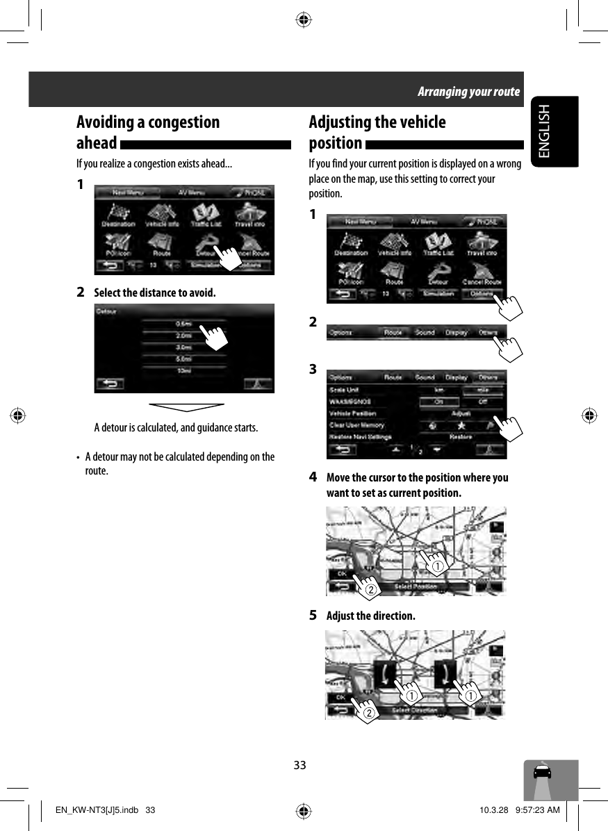 33ENGLISHAvoiding a congestion ahead If you realize a congestion exists ahead...1 2  Select the distance to avoid.A detour is calculated, and guidance starts.•  A detour may not be calculated depending on the route.Adjusting the vehicle position If you find your current position is displayed on a wrong place on the map, use this setting to correct your position.1 2 3 4  Move the cursor to the position where you want to set as current position.5  Adjust the direction.Arranging your routeEN_KW-NT3[J]5.indb   33EN_KW-NT3[J]5.indb   33 10.3.28   9:57:23 AM10.3.28   9:57:23 AM