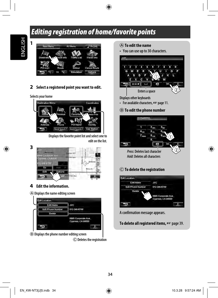 34ENGLISHEditing registration of home/favorite pointsA To edit the name•  You can use up to 30 characters.B To edit the phone numberC To delete the registrationA confirmation message appears.To delete all registered items, ☞ page 39.1 2  Select a registered point you want to edit.3 4  Edit the information.B Displays the phone number editing screenA Displays the name editing screenC Deletes the registrationDisplays other keyboards •  For available characters, ☞ page 11.Enters a spacePress: Deletes last characterHold: Deletes all charactersSelects your homeDisplays the favorite point list and select one to edit on the list.EN_KW-NT3[J]5.indb   34EN_KW-NT3[J]5.indb   34 10.3.28   9:57:24 AM10.3.28   9:57:24 AM