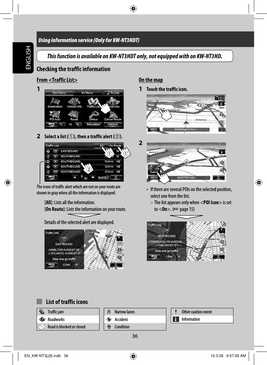 36ENGLISHUsing information service (Only for KW-NT3HDT)On the map1  Touch the traffic icon.2 •  If there are several POIs on the selected position, select one from the list. – The list appears only when &lt;POI Icon&gt; is set to &lt;On&gt;. (☞ page 15) The icons of traffic alert which are not on your route are shown in gray when all the information is displayed.From &lt;Traffic List&gt;1 2  Select a list (1), then a traffic alert (2).[All]: Lists all the information.[On Route]: Lists the information on your route.Details of the selected alert are displayed.  List of traffic iconsTraffic jam Narrow lanes Other caution eventRoadworks Accident InformationRoad is blocked or closed ConditionChecking the traffic informationThis function is available on KW-NT3HDT only, not equipped with on KW-NT3HD.EN_KW-NT3[J]5.indb   36EN_KW-NT3[J]5.indb   36 10.3.28   9:57:26 AM10.3.28   9:57:26 AM