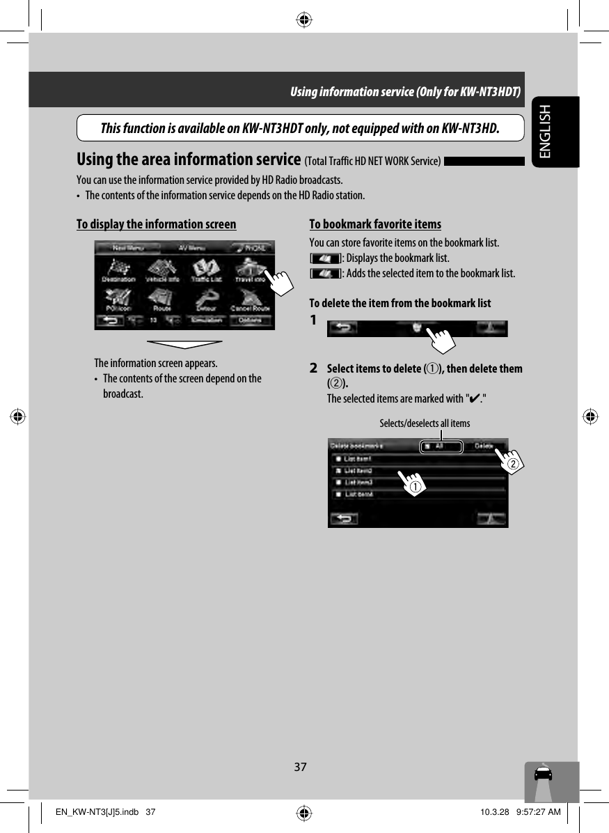 37ENGLISHTo display the information screenThe information screen appears.•  The contents of the screen depend on the  broadcast.Selects/deselects all itemsUsing information service (Only for KW-NT3HDT)Using the area information service (Total Traffic HD NET WORK Service) You can use the information service provided by HD Radio broadcasts.•  The contents of the information service depends on the HD Radio station.To bookmark favorite itemsYou can store favorite items on the bookmark list.[ ]: Displays the bookmark list.[ ]: Adds the selected item to the bookmark list.To delete the item from the bookmark list1 2  Select items to delete (1), then delete them (2).The selected items are marked with &quot;✔.&quot;This function is available on KW-NT3HDT only, not equipped with on KW-NT3HD.EN_KW-NT3[J]5.indb   37EN_KW-NT3[J]5.indb   37 10.3.28   9:57:27 AM10.3.28   9:57:27 AM