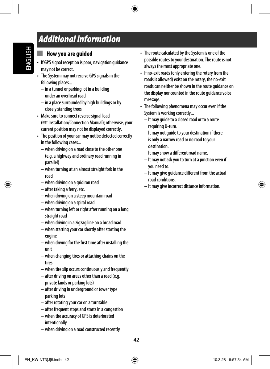 42ENGLISH•  The route calculated by the System is one of the possible routes to your destination. The route is not always the most appropriate one.•  If no-exit roads (only entering the rotary from the roads is allowed) exist on the rotary, the no-exit roads can neither be shown in the route guidance on the display nor counted in the route guidance voice message.•  The following phenomena may occur even if the System is working correctly...– It may guide to a closed road or to a route requiring U-turn.– It may not guide to your destination if there is only a narrow road or no road to your destination.– It may show a different road name.– It may not ask you to turn at a junction even if you need to.– It may give guidance different from the actual road conditions.– It may give incorrect distance information.Additional information  How you are guided•  If GPS signal reception is poor, navigation guidance may not be correct.•  The System may not receive GPS signals in the following places...– in a tunnel or parking lot in a building– under an overhead road– in a place surrounded by high buildings or by closely standing trees•  Make sure to connect reverse signal lead (☞ Installation/Connection Manual); otherwise, your current position may not be displayed correctly.•  The position of your car may not be detected correctly in the following cases...– when driving on a road close to the other one (e.g. a highway and ordinary road running in parallel)– when turning at an almost straight fork in the road– when driving on a gridiron road– after taking a ferry, etc.– when driving on a steep mountain road– when driving on a spiral road– when turning left or right after running on a long straight road– when driving in a zigzag line on a broad road– when starting your car shortly after starting the engine– when driving for the first time after installing the unit– when changing tires or attaching chains on the tires– when tire slip occurs continuously and frequently– after driving on areas other than a road (e.g. private lands or parking lots)– after driving in underground or tower type parking lots– after rotating your car on a turntable– after frequent stops and starts in a congestion– when the accuracy of GPS is deteriorated intentionally– when driving on a road constructed recentlyEN_KW-NT3[J]5.indb   42EN_KW-NT3[J]5.indb   42 10.3.28   9:57:34 AM10.3.28   9:57:34 AM