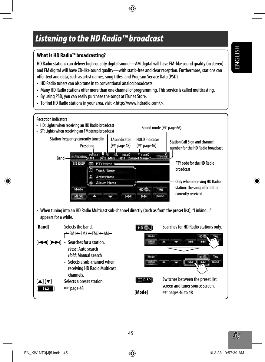 45ENGLISHListening to the HD Radio™ broadcastBandReception indicators•  HD: Lights when receiving an HD Radio broadcast•  ST: Lights when receiving an FM stereo broadcast Sound mode (☞ page 66)Station frequency currently tuned inPreset no. Station Call Sign and channel number for the HD Radio broadcastOnly when receiving HD Radio station: the song information currently received•  When tuning into an HD Radio Multicast sub-channel directly (such as from the preset list), “Linking...” appears for a while.[Band] Selects the band.[4] [¢] •  Searches for a station. Press: Auto search Hold: Manual search •  Selects a sub-channel when receiving HD Radio Multicast channels.[5] [∞] Selects a preset station.[   ] ☞ page 48[   ] Searches for HD Radio stations only.[   ] Switches between the preset list screen and tuner source screen.[Mode]☞ pages 46 to 48PTY code for the HD Radio broadcastTAG indicator (☞ page 48)HOLD indicator (☞ page 46)What is HD Radio™ broadcasting?HD Radio stations can deliver high-quality digital sound—AM digital will have FM-like sound quality (in stereo) and FM digital will have CD-like sound quality—with static-free and clear reception. Furthermore, stations can offer text and data, such as artist names, song titles, and Program Service Data (PSD).•  HD Radio tuners can also tune in to conventional analog broadcasts.•  Many HD Radio stations offer more than one channel of programming. This service is called multicasting.•  By using PSD, you can easily purchase the songs at iTunes Store.•  To find HD Radio stations in your area, visit &lt;http://www.hdradio.com/&gt;.EN_KW-NT3[J]5.indb   45EN_KW-NT3[J]5.indb   45 10.3.28   9:57:39 AM10.3.28   9:57:39 AM