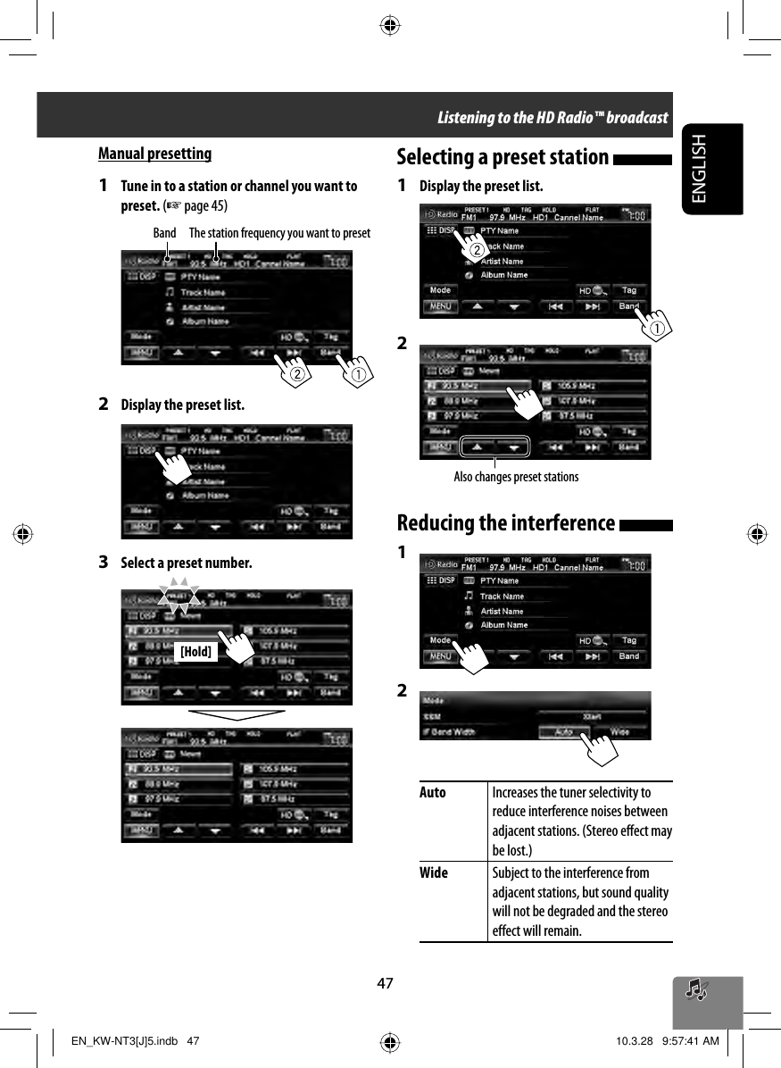 47ENGLISH[Hold]Manual presetting1  Tune in to a station or channel you want to preset. (☞ page 45)2  Display the preset list.3  Select a preset number.Band The station frequency you want to presetAlso changes preset stationsSelecting a preset station 1  Display the preset list.2 Reducing the interference 1 2 Auto Increases the tuner selectivity to reduce interference noises between adjacent stations. (Stereo effect may be lost.)Wide Subject to the interference from adjacent stations, but sound quality will not be degraded and the stereo effect will remain.Listening to the HD Radio™ broadcastEN_KW-NT3[J]5.indb   47EN_KW-NT3[J]5.indb   47 10.3.28   9:57:41 AM10.3.28   9:57:41 AM