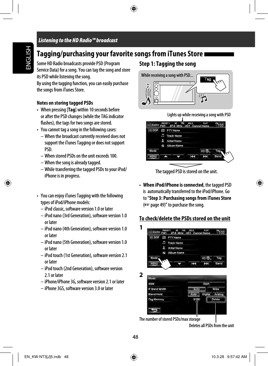 48ENGLISHTagging/purchasing your favorite songs from iTunes Store Lights up while receiving a song with PSDStep 1: Tagging the songThe tagged PSD is stored on the unit.•  When iPod/iPhone is connected, the tagged PSD is  automatically transferred to the iPod/iPhone. Go to “Step 3: Purchasing songs from iTunes Store (☞ page 49)” to purchase the song.To check/delete the PSDs stored on the unit1 2 The number of stored PSDs/max storageListening to the HD Radio™ broadcastWhile receiving a song with PSD...Some HD Radio broadcasts provide PSD (Program Service Data) for a song. You can tag the song and store its PSD while listening the song.By using the tagging function, you can easily purchase the songs from iTunes Store.Notes on storing tagged PSDs•  When pressing [Tag] within 10 seconds before or after the PSD changes (while the TAG indicator flashes), the tags for two songs are stored.•  You cannot tag a song in the following cases:– When the broadcast currently received does not support the iTunes Tagging or does not support PSD.– When stored PSDs on the unit exceeds 100.– When the song is already tagged.– While transferring the tagged PSDs to your iPod/iPhone is in progress.•  You can enjoy iTunes Tagging with the following types of iPod/iPhone models:– iPod classic, software version 1.0 or later– iPod nano (3rd Generation), software version 1.0 or later– iPod nano (4th Generation), software version 1.0 or later– iPod nano (5th Generation), software version 1.0 or later– iPod touch (1st Generation), software version 2.1 or later– iPod touch (2nd Generation), software version 2.1 or later– iPhone/iPhone 3G, software version 2.1 or later– iPhone 3GS, software version 3.0 or laterDeletes all PSDs from the unitEN_KW-NT3[J]5.indb   48EN_KW-NT3[J]5.indb   48 10.3.28   9:57:42 AM10.3.28   9:57:42 AM