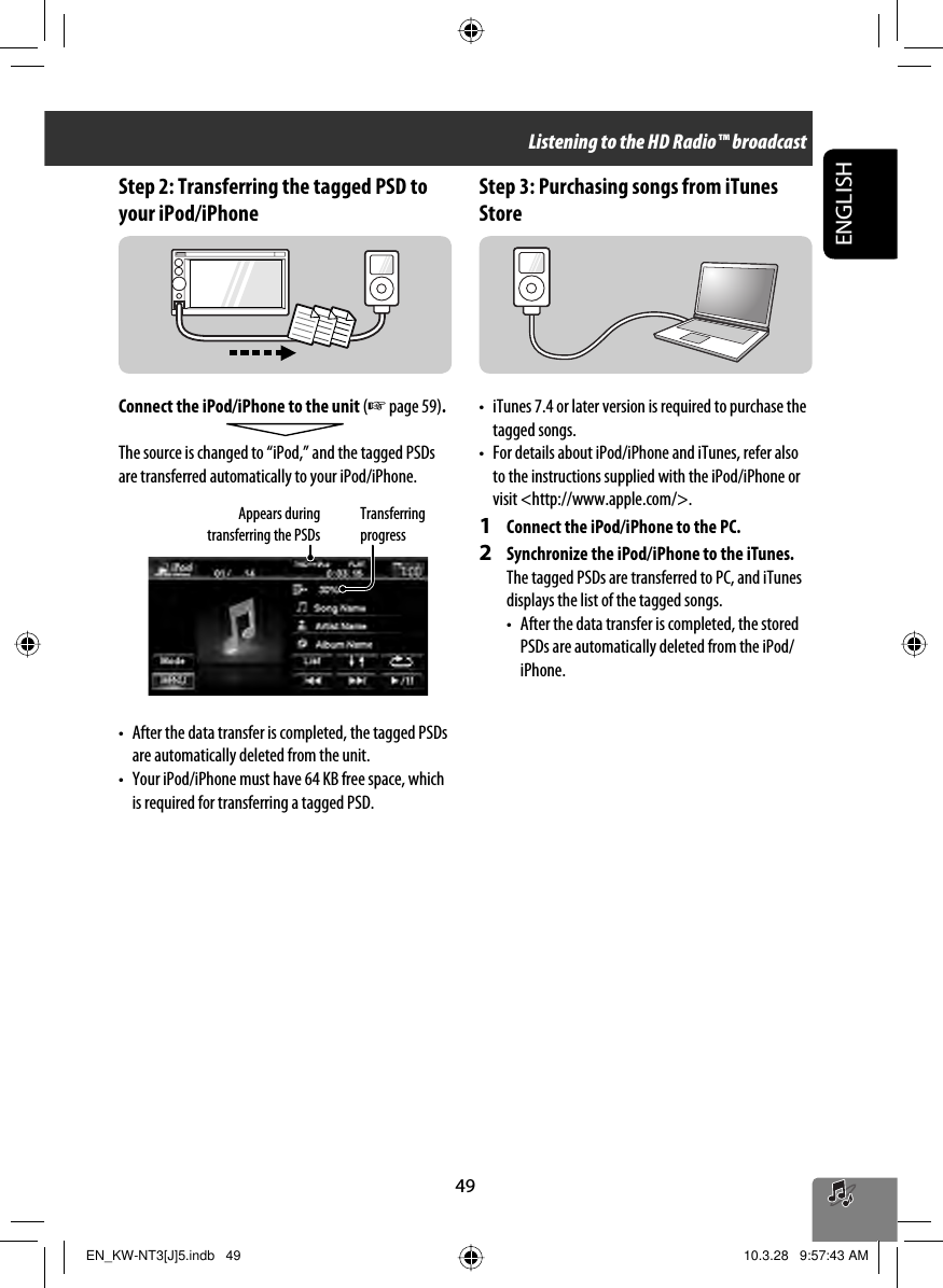 49ENGLISHStep 2: Transferring the tagged PSD to your iPod/iPhoneConnect the iPod/iPhone to the unit (☞ page 59).The source is changed to “iPod,” and the tagged PSDs are transferred automatically to your iPod/iPhone.•  After the data transfer is completed, the tagged PSDs are automatically deleted from the unit.•  Your iPod/iPhone must have 64 KB free space, which is required for transferring a tagged PSD.Step 3: Purchasing songs from iTunes Store•  iTunes 7.4 or later version is required to purchase the tagged songs.•  For details about iPod/iPhone and iTunes, refer also to the instructions supplied with the iPod/iPhone or visit &lt;http://www.apple.com/&gt;.1  Connect the iPod/iPhone to the PC.2  Synchronize the iPod/iPhone to the iTunes.The tagged PSDs are transferred to PC, and iTunes displays the list of the tagged songs.•   After the data transfer is completed, the stored PSDs are automatically deleted from the iPod/iPhone.Transferring progressAppears during transferring the PSDsListening to the HD Radio™ broadcastEN_KW-NT3[J]5.indb   49EN_KW-NT3[J]5.indb   49 10.3.28   9:57:43 AM10.3.28   9:57:43 AM