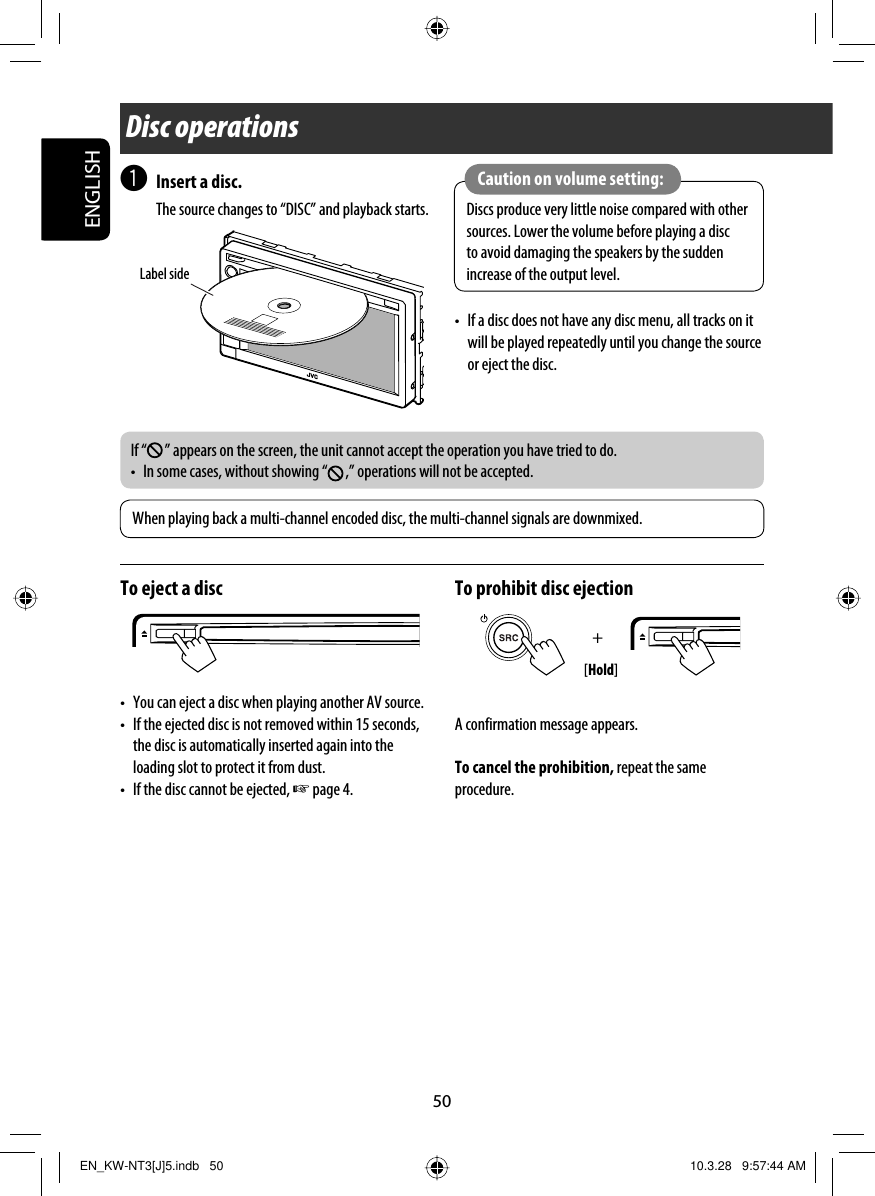 +50ENGLISH~ Insert a disc. The source changes to “DISC” and playback starts.Disc operationsWhen playing back a multi-channel encoded disc, the multi-channel signals are downmixed.Label sideIf “ ” appears on the screen, the unit cannot accept the operation you have tried to do.•  In some cases, without showing “ ,” operations will not be accepted.Discs produce very little noise compared with other sources. Lower the volume before playing a disc to avoid damaging the speakers by the sudden increase of the output level.Caution on volume setting:To eject a disc•  You can eject a disc when playing another AV source.•  If the ejected disc is not removed within 15 seconds, the disc is automatically inserted again into the loading slot to protect it from dust.•  If the disc cannot be ejected, ☞ page 4.To prohibit disc ejectionA confirmation message appears.To cancel the prohibition, repeat the same procedure.[Hold]•  If a disc does not have any disc menu, all tracks on it will be played repeatedly until you change the source or eject the disc.EN_KW-NT3[J]5.indb   50EN_KW-NT3[J]5.indb   50 10.3.28   9:57:44 AM10.3.28   9:57:44 AM